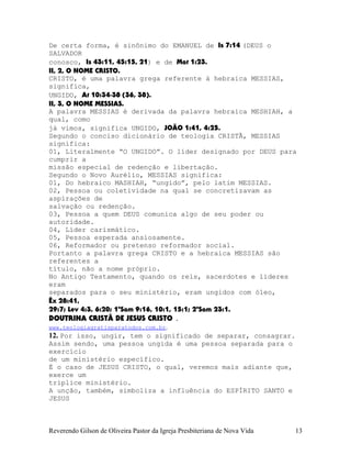 De certa forma, é sinônimo do EMANUEL de Is¨7:14 (DEUS o
SALVADOR
conosco, Is¨43:11, 45:15,¨21) e de Mat¨1:23.
II, 2, O NOME CRISTO.
CRISTO, é uma palavra grega referente à hebraica MESSIAS,
significa,
UNGIDO, At¨10:34-38¨(36,¨38).
II, 3, O NOME MESSIAS.
A palavra MESSIAS é derivada da palavra hebraica MESHIAH, a
qual, como
já vimos, significa UNGIDO, JOÃO¨1:41, 4:25.
Segundo o conciso dicionário de teologia CRISTÃ, MESSIAS
significa:
01, Literalmente “O UNGIDO”. O líder designado por DEUS para
cumprir a
missão especial de redenção e libertação.
Segundo o Novo Aurélio, MESSIAS significa:
01, Do hebraico MASHIAH, “ungido”, pelo latim MESSIAS.
02, Pessoa ou coletividade na qual se concretizavam as
aspirações de
salvação ou redenção.
03, Pessoa a quem DEUS comunica algo de seu poder ou
autoridade.
04, Líder carismático.
05, Pessoa esperada ansiosamente.
06, Reformador ou pretenso reformador social.
Portanto a palavra grega CRISTO e a hebraica MESSIAS são
referentes a
título, não a nome próprio.
No Antigo Testamento, quando os reis, sacerdotes e líderes
eram
separados para o seu ministério, eram ungidos com óleo,
Êx¨28:41,
29:7; Lev¨4:3, 6:20; 1ºSam¨9:16, 10:1, 15:1; 2ºSam¨23:1.
DOUTRINA CRISTÃ DE JESUS CRISTO .
www.teologiagratisparatodos.com.br.
12. Por isso, ungir, tem o significado de separar, consagrar.
Assim sendo, uma pessoa ungida é uma pessoa separada para o
exercício
de um ministério específico.
É o caso de JESUS CRISTO, o qual, veremos mais adiante que,
exerce um
tríplice ministério.
A unção, também, simboliza a influência do ESPÍRITO SANTO e
JESUS
Reverendo Gilson de Oliveira Pastor da Igreja Presbiteriana de Nova Vida 13
 