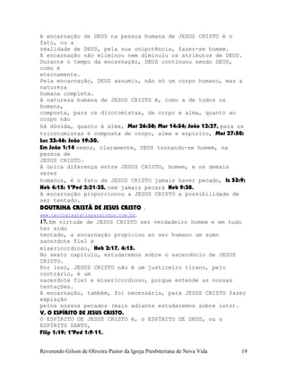 A encarnação de DEUS na pessoa humana de JESUS CRISTO é o
fato, ou a
realidade de DEUS, pela sua onipotência, fazer-se homem.
A encarnação não eliminou nem diminuiu os atributos de DEUS.
Durante o tempo da encarnação, DEUS continuou sendo DEUS,
como é
eternamente.
Pela encarnação, DEUS assumiu, não só um corpo humano, mas a
natureza
humana completa.
A natureza humana de JESUS CRISTO é, como a de todos os
homens,
composta, para os dicotomistas, de corpo e alma, quanto ao
corpo não
há dúvida, quanto à alma, Mat¨26:38; Mar¨14:34; João¨12:27, para os
tricotomistas é composta de corpo, alma e espírito, Mat¨27:50;
Luc¨23:46; João¨19:30.
Em João¨1:14 vemos, claramente, DEUS tornando-se homem, na
pessoa de
JESUS CRISTO.
A única diferença entre JESUS CRISTO, homem, e os demais
seres
humanos, é o fato de JESUS CRISTO jamais haver pecado, Is¨53:9;
Heb¨4:15; 1ªPed¨2:21-23, nem jamais pecará Heb¨9:28.
A encarnação proporcionou a JESUS CRISTO a possibilidade de
ser tentado.
DOUTRINA CRISTÃ DE JESUS CRISTO .
www.teologiagratisparatodos.com.br.
17. Em virtude de JESUS CRISTO ser verdadeiro homem e em tudo
ter sido
tentado, a encarnação propiciou ao ser humano um sumo
sacerdote fiel e
misericordioso, Heb¨2:17, 4:15.
No sexto capítulo, estudaremos sobre o sacerdócio de JESUS
CRISTO.
Por isso, JESUS CRISTO não é um justiceiro tirano, pelo
contrário, é um
sacerdote fiel e misericordioso, porque entende as nossas
tentações.
A encarnação, também, foi necessária, para JESUS CRISTO fazer
expiação
pelos nossos pecados (mais adiante estudaremos sobre isto).
V, O ESPÍRITO DE JESUS CRISTO.
O ESPÍRITO DE JESUS CRISTO é, o ESPÍRITO DE DEUS, ou o
ESPÍRITO SANTO,
Filip¨1:19; 1ªPed¨1:9-11.
Reverendo Gilson de Oliveira Pastor da Igreja Presbiteriana de Nova Vida 19
 