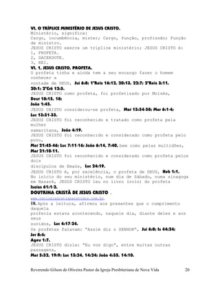 VI, O TRÍPLICE MINISTÉRIO DE JESUS CRISTO.
Ministério, significa:
Cargo, incumbência, mister; Cargo, função, profissão; Função
de ministro.
JESUS CRISTO exerce um tríplice ministério; JESUS CRISTO é:
1, PROFETA.
2, SACERDOTE.
3, REI.
VI, 1, JESUS CRISTO, PROFETA.
O profeta tinha e ainda tem a seu encargo fazer o homem
conhecer a
vontade de DEUS, Juí¨6:8; 1ºReis¨16:12, 20:13, 22:7; 2ºReis¨3:11,
20:1; 2ºCrô¨12:5.
JESUS CRISTO como profeta, foi profetizado por Moisés,
Deut¨18:15, 18;
João¨1:45.
JESUS CRISTO considerou-se profeta, Mat¨13:54-58; Mar¨6:1-4;
Luc¨13:31-33.
JESUS CRISTO foi reconhecido e tratado como profeta pela
mulher
samaritana, João¨4:19.
JESUS CRISTO foi reconhecido e considerado como profeta pelo
povo,
Mat¨21:45-46; Luc¨7:11-16; João¨6:14, 7:40, bem como pelas multidões,
Mat¨21:10-11.
JESUS CRISTO foi reconhecido e considerado como profeta pelos
dois
discípulos de Emaús, Luc¨24:19.
JESUS CRISTO é, por excelência, o profeta de DEUS, Heb¨1:1.
No início do seu ministério, num dia de Sábado, numa sinagoga
em Nazaré, JESUS CRISTO leu no livro (rolo) do profeta
Isaías¨61:1-2.
DOUTRINA CRISTÃ DE JESUS CRISTO .
www.teologiagratisparatodos.com.br.
18. Após a leitura, afirmou aos presentes que o cumprimento
daquela
profecia estava acontecendo, naquele dia, diante deles e aos
seus
ouvidos, Luc¨4:17-24.
Os profetas falavam: “Assim diz o SENHOR”, Juí¨6:8; Is¨44:24;
Jer¨8:4;
Ageu¨1:7.
JESUS CRISTO dizia: “Eu vos digo”, entre muitas outras
passagens,
Mat¨5:32, 19:9; Luc¨13:24, 14:24; João¨4:35, 14:10.
Reverendo Gilson de Oliveira Pastor da Igreja Presbiteriana de Nova Vida 20
 