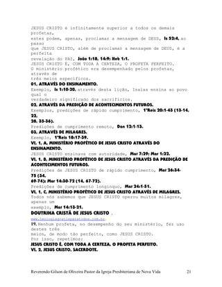 JESUS CRISTO é infinitamente superior a todos os demais
profetas,
estes podem, apenas, proclamar a mensagem de DEUS, Is¨52:4, ao
passo
que JESUS CRISTO, além de proclamar a mensagem de DEUS, é a
perfeita
revelação do PAI, João¨1:18, 14:9; Heb¨1:1.
JESUS CRISTO É, COM TODA A CERTEZA, O PROFETA PERFEITO.
O ministério profético era desempenhado pelos profetas,
através de
três meios específicos.
01, ATRAVÉS DO ENSINAMENTO.
Exemplo, Is¨1:10-20, através desta lição, Isaías ensina ao povo
qual o
verdadeiro significado dos sacrifícios.
02, ATRAVÉS DA PREDIÇÃO DE ACONTECIMENTOS FUTUROS.
Exemplos, predições de rápido cumprimento, 1ºReis¨20:1-43¨(13-14,
22,
28, 35-36).
Predições de cumprimento remoto, Dan¨12:1-13.
03, ATRAVÉS DE MILAGRES.
Exemplo, 1ºReis¨18:17-39.
VI, 1, A, MINISTÉRIO PROFÉTICO DE JESUS CRISTO ATRAVÉS DO
ENSINAMENTO.
JESUS CRISTO ensinava com autoridade, Mat¨7:29; Mar¨1:22.
VI, 1, B, MINISTÉRIO PROFÉTICO DE JESUS CRISTO ATRAVÉS DA PREDIÇÃO DE
ACONTECIMENTOS FUTUROS.
Predições de JESUS CRISTO de rápido cumprimento, Mat¨26:34-
75¨(34,
69-74); Mar¨14:30-72¨(14, 67-72).
Predições de cumprimento longínquo, Mat¨24:1-51.
VI, 1, C, MINISTÉRIO PROFÉTICO DE JESUS CRISTO ATRAVÉS DE MILAGRES.
Todos nós sabemos que JESUS CRISTO operou muitos milagres,
apenas um
exemplo, Mat¨14:13-21.
DOUTRINA CRISTÃ DE JESUS CRISTO .
www.teologiagratisparatodos.com.br.
19. Nenhum profeta, no desempenho do seu ministério, fez uso
destes três
meios, de modo tão perfeito, como JESUS CRISTO.
Por isso, repetimos:
JESUS CRISTO É, COM TODA A CERTEZA, O PROFETA PERFEITO.
VI, 2, JESUS CRISTO, SACERDOTE.
Reverendo Gilson de Oliveira Pastor da Igreja Presbiteriana de Nova Vida 21
 