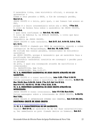 O sacerdote tinha, como ministério oficial, o encargo de
apresentar o
homem e seus pecados a DEUS, a fim de conseguir perdão,
Heb¨5:1-4.
JESUS CRISTO é o único, pelo qual, o ser humano tem acesso ao
PAI,
porque é o único intermediário entre nós e DEUS, 1ªTim¨2:5.
O livro de Salmos fala sobre o sacerdócio de JESUS CRISTO,
Sal¨110:4,
o qual está confirmado em Heb¨5:6, 10, 6:20.
O livro de hebreus é, na BÍBLIA SAGRADA, o livro que mais
fala sobre o
sacerdócio de JESUS CRISTO.
JESUS CRISTO é sumo sacerdote, Heb¨2:17, 3:1, 4:14-15, 5:5-6, 7:26,
8:1, 9:11.
JESUS CRISTO é chamado por DEUS de sacerdote, segundo a ordem
(categoria) de Melquisedeque, Heb¨5:6, 10, 6:20, 7:17.
Em virtude dos nossos pecados, necessitamos do ministério
sacerdotal
de JESUS CRISTO, porque é necessário que um sacerdote faça a
purificação dos pecados.
O ministério sacerdotal consistia em conseguir o perdão para
os pecados
do povo, o qual era conseguido através de sacrifícios e
intercessão:
01, SACRIFÍCIOS, Heb¨9:22.
02, INTERCESSÃO, Núm¨6:22-27.
VI, 2, A, MINISTÉRIO SACERDOTAL DE JESUS CRISTO ATRAVÉS DO SEU
SACRIFÍCIO.
JESUS CRISTO é o nosso sacrifício, João¨1:29; 1ªPed¨1:18-19.
Outras passagens sobre o sacrifício de JESUS CRISTO, Is¨53:1-12;
Mar¨10:45; Rom¨3:24-25, 5:6-8; 1ªCor¨5:7; Gál¨1:4; Ef¨5:2;
Heb¨9:11-17, 10:10-14, 19-20; 1ªPed¨2:24, 3:18.
VI, 2, B, MINISTÉRIO SACERDOTAL DE JESUS CRISTO ATRAVÉS DA
INTERCESSÃO.
JESUS CRISTO é nosso intercessor, João¨17:1-26; Rom¨8:34.
Outras passagens sobre a intercessão de JESUS CRISTO, Is¨53:12;
Heb¨7:25;.
JESUS CRISTO É INTERCESSOR ETERNO DOS CRENTES, Heb¨7:21-28¨(25).
DOUTRINA CRISTÃ DE JESUS CRISTO .
www.teologiagratisparatodos.com.br.
20. VI, 2, C, CARACTERÍSTICAS DE UM SACERDOTE.
Segundo Heb¨5:1-6, um sacerdote há de ter duas características:
a, Ser semelhante ao povo (tomado dentre os homens), Heb¨5:1.
Reverendo Gilson de Oliveira Pastor da Igreja Presbiteriana de Nova Vida 22
 