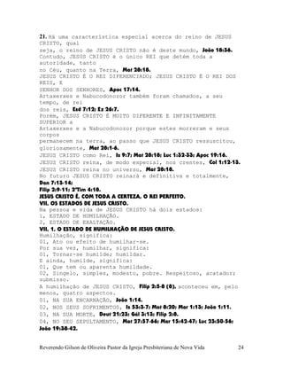 21. Há uma característica especial acerca do reino de JESUS
CRISTO, qual
seja, o reino de JESUS CRISTO não é deste mundo, João¨18:36.
Contudo, JESUS CRISTO é o único REI que detém toda a
autoridade, tanto
no Céu, quanto na Terra, Mat¨28:18.
JESUS CRISTO É O REI DIFERENCIADO; JESUS CRISTO É O REI DOS
REIS, E
SENHOR DOS SENHORES, Apoc¨17:14.
Artaxerxes e Nabucodonozor também foram chamados, a seu
tempo, de rei
dos reis, Esd¨7:12; Ez¨26:7.
Porém, JESUS CRISTO É MUITO DIFERENTE E INFINITAMENTE
SUPERIOR a
Artaxerxes e a Nabucodonozor porque estes morreram e seus
corpos
permanecem na terra, ao passo que JESUS CRISTO ressuscitou,
gloriosamente, Mat¨28:1-6.
JESUS CRISTO como Rei, Is¨9:7; Mat¨28:18; Luc¨1:32-33; Apoc¨19:16.
JESUS CRISTO reina, de modo especial, nos crentes, Col¨1:12-13.
JESUS CRISTO reina no universo, Mat¨28:18.
No futuro JESUS CRISTO reinará e definitiva e totalmente,
Dan¨7:13-14;
Filip¨2:9-11; 2ªTim¨4:18.
JESUS CRISTO É, COM TODA A CERTEZA, O REI PERFEITO.
VII, OS ESTADOS DE JESUS CRISTO.
Na pessoa e vida de JESUS CRISTO há dois estados:
1, ESTADO DE HUMILHAÇÃO.
2, ESTADO DE EXALTAÇÃO.
VII, 1, O ESTADO DE HUMILHAÇÃO DE JESUS CRISTO.
Humilhação, significa:
01, Ato ou efeito de humilhar-se.
Por sua vez, humilhar, significa:
01, Tornar-se humilde; humildar.
E ainda, humilde, significa:
01, Que tem ou aparenta humildade.
02, Singelo, simples, modesto, pobre. Respeitoso, acatador;
submisso.
A humilhação de JESUS CRISTO, Filip¨2:5-8¨(8), aconteceu em, pelo
menos, quatro aspectos.
01, NA SUA ENCARNAÇÃO, João¨1:14.
02, NOS SEUS SOFRIMENTOS, Is¨53:3-7; Mat¨8:20; Mar¨1:13; João¨1:11.
03, NA SUA MORTE, Deut¨21:23; Gál¨3:13; Filip¨2:8.
04, NO SEU SEPULTAMENTO, Mat¨27:57-66; Mar¨15:42-47; Luc¨23:50-56;
João¨19:38-42.
Reverendo Gilson de Oliveira Pastor da Igreja Presbiteriana de Nova Vida 24
 