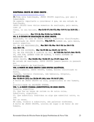 DOUTRINA CRISTÃ DE JESUS CRISTO .
www.teologiagratisparatodos.com.br.
22. Toda esta humilhação, JESUS CRISTO suportou, por amor à
humanidade.
Um aspecto importante a considerar é que, em seu estado de
humilhação,
JESUS CRISTO teve vários momentos de exaltação, pelo menos,
como já
vimos, no seu batismo, Mat¨3:13-17¨(16-17); Mar¨1:9-11; Luc¨3:21-22, e
na
transfiguração, Mat¨17:1-8; Mar¨9:2-8; Luc¨9:28-36.
VII, 2, O ESTADO DE EXALTAÇÃO DE JESUS CRISTO.
Exaltação, no caso de JESUS CRISTO, significa: Glorificação.
A exaltação de JESUS CRISTO, Filip¨2:9-11, também em, pelo menos,
quatro aspectos.
01, NA SUA RESSURREIÇÃO, Mat¨28:1-10; Mar¨16:1-10; Luc¨24:1-12;
João¨20:1-10.
02, NA SUA ASCENSÃO, Mar¨16:19-20; Luc¨24:51; At¨1:9 11.
03, NA SUA POSIÇÃO À DIREITA DO PAI, At¨7:55-56; Col¨3:1; Heb¨10:12.
04, POR FIM, QUANDO VIER EM GLÓRIA, O PONTO SUPREMO DA
EXALTAÇÃO DE
JESUS CRISTO, Mat¨24:30; Mar¨13:26-27; Luc¨21:27; Apoc¨1:7.
No estado de exaltação, JESUS CRISTO jamais passou ou passará
por
nenhum momento de humilhação.
VIII, A MORTE DE JESUS CRISTO E SEUS EFEITOS SALVÍFICOS.
Historicamente, JESUS CRISTO, homem, morreu crucificado no
monte,
chamado, Calvário (Caveira), (em hebraico, Gólgota),
Mat¨27:31-56¨(50);
Mar¨15:20-41¨(37); Luc¨23:26-49¨(46); João¨19:16-37¨(30).
A morte de JESUS CRISTO na cruz, proporcionou ao ser humano,
a
possibilidade da SALVAÇÃO ETERNA.
VIII, 1, A MORTE VICÁRIA (SUBSTITUTIVA) DE JESUS CRISTO.
Vicário, significa:
01, Que faz as vezes de outrem ou de outra coisa.
Substituto, significa:
01, Que substitui; Indivíduo ou algo que substitui outro, ou
lhe
faz as vezes.
Em suma, vicário e substituto, são palavras sinônimas.
A morte de JESUS CRISTO, ocorreu em lugar e em favor do ser
humano,
Reverendo Gilson de Oliveira Pastor da Igreja Presbiteriana de Nova Vida 25
 