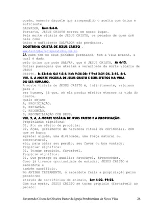 porém, somente daquele que arrependido o aceita com único e
suficiente
SALVADOR, Rom¨5:6-8.
Portanto, JESUS CRISTO morreu em nosso lugar.
Pela morte vicária de JESUS CRISTO, os pecados de quem crê
nele como
único e suficiente SALVADOR são perdoados.
DOUTRINA CRISTÃ DE JESUS CRISTO .
www.teologiagratisparatodos.com.br.
23. Quem tem os seus pecados perdoados, tem a VIDA ETERNA, a
qual é dada
pelo único que pode SALVAR, que é JESUS CRISTO, At¨4:12.
Outras passagens que atestam a veracidade da morte vicária de
JESUS
CRISTO, Is¨53:4-6; Gál¨1:3-4; Heb¨9:26-28; 1ªPed¨2:21-24, 3:18, 4:1.
VIII, 2, A MORTE VICÁRIA DE JESUS CRISTO E SEUS EFEITOS NA VIDA
DO SER HUMANO.
A morte vicária de JESUS CRISTO é, infinitamente, valorosa
para o
ser humano, já que, só ela produz efeitos eternos na vida do
crente,
quais sejam:
A, PROPICIAÇÃO.
B, EXPIAÇÃO.
C, REDENÇÃO.
D, RECONCILIAÇÃO COM DEUS.
VIII, 2, A, A MORTE VICÁRIA DE JESUS CRISTO E A PROPICIAÇÃO.
Propiciação significa:
01, Ato ou efeito de propiciar.
02, Ação, geralmente de natureza ritual ou cerimonial, com
que se busca
agradar alguém, uma divindade, uma força natural ou
sobrenatural,
etc, para obter seu perdão, seu favor ou boa vontade.
Propiciar significa:
01, Tornar propício, favorável.
Propício significa:
01, Que protege ou auxilia; Favorável, favorecedor.
Como já tivemos oportunidade de estudar, JESUS CRISTO é
sacerdote e
também sacrifício.
No ANTIGO TESTAMENTO, o sacerdote fazia a propiciação pelos
pecadores
através de sacrifícios de animais, Lev¨4:20, 19:22.
Com sua morte, JESUS CRISTO se torna propício (favorável) ao
pecador
Reverendo Gilson de Oliveira Pastor da Igreja Presbiteriana de Nova Vida 26
 