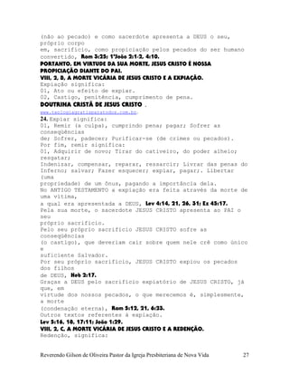 (não ao pecado) e como sacerdote apresenta a DEUS o seu,
próprio corpo
em, sacrifício, como propiciação pelos pecados do ser humano
convertido, Rom¨3:25; 1ªJoão¨2:1-2, 4:10.
PORTANTO, EM VIRTUDE DA SUA MORTE, JESUS CRISTO É NOSSA
PROPICIAÇÃO DIANTE DO PAI.
VIII, 2, B, A MORTE VICÁRIA DE JESUS CRISTO E A EXPIAÇÃO.
Expiação significa:
01, Ato ou efeito de expiar.
02, Castigo, penitência, cumprimento de pena.
DOUTRINA CRISTÃ DE JESUS CRISTO .
www.teologiagratisparatodos.com.br.
24. Expiar significa:
01, Remir (a culpa), cumprindo pena; pagar; Sofrer as
conseqüências
de; Sofrer, padecer; Purificar-se (de crimes ou pecados).
Por fim, remir significa:
01, Adquirir de novo; Tirar do cativeiro, do poder alheio;
resgatar;
Indenizar, compensar, reparar, ressarcir; Livrar das penas do
Inferno; salvar; Fazer esquecer; expiar, pagar;. Libertar
(uma
propriedade) de um ônus, pagando a importância dela.
No ANTIGO TESTAMENTO a expiação era feita através da morte de
uma vítima,
a qual era apresentada a DEUS, Lev¨4:14, 21, 26, 31; Ez¨45:17.
Pela sua morte, o sacerdote JESUS CRISTO apresenta ao PAI o
seu
próprio sacrifício.
Pelo seu próprio sacrifício JESUS CRISTO sofre as
conseqüências
(o castigo), que deveriam cair sobre quem nele crê como único
e
suficiente Salvador.
Por seu próprio sacrifício, JESUS CRISTO expiou os pecados
dos filhos
de DEUS, Heb¨2:17.
Graças a DEUS pelo sacrifício expiatório de JESUS CRISTO, já
que, em
virtude dos nossos pecados, o que merecemos é, simplesmente,
a morte
(condenação eterna), Rom¨5:12, 21, 6:23.
Outros textos referentes à expiação.
Lev¨5:16, 18, 17:11; João¨1:29.
VIII, 2, C, A MORTE VICÁRIA DE JESUS CRISTO E A REDENÇÃO.
Redenção, significa:
Reverendo Gilson de Oliveira Pastor da Igreja Presbiteriana de Nova Vida 27
 