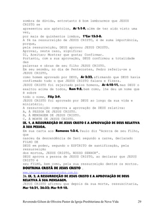 sombra de dúvida, entretanto é bom lembrarmos que JESUS
CRISTO se
apresentou aos apóstolos, At¨1:1-9, além de ter sido visto uma
vez,
por mais de quinhentos irmãos, 1ªCor¨15:5-8.
A fé na ressurreição de JESUS CRISTO, é de suma importância,
porque,
pela ressurreição, DEUS aprovou JESUS CRISTO.
Aprovar, neste caso, significa:
01, Aceitar; Mostrar que gosta; Confirmar.
Portanto, com a sua aprovação, DEUS confirmou a totalidade
das
palavras e obras de seu filho JESUS CRISTO.
Em seu sermão, no dia de Pentecostes, Pedro referiu-se a
JESUS CRISTO,
como homem aprovado por DEUS, At¨2:22, afirmando que DEUS havia
confirmado tudo o que JESUS CRISTO falara e fizera.
JESUS CRISTO foi rejeitado pelos homens, At¨4:10-11, mas DEUS o
exaltou acima de todos, Rom¨9:5, bem como, lhe deu um nome que
é sobre
todo o nome, Filip¨2:9.
JESUS CRISTO foi aprovado por DEUS ao longo da sua vida e
ministério.
A ressurreição comprova a aprovação de DEUS relativa:
A, À PESSOA DE JESUS CRISTO.
B, À MENSAGEM DE JESUS CRISTO.
C, À MORTE DE JESUS CRISTO.
IX, 1, A RESSURREIÇÃO DE JESUS CRISTO E A APROVAÇÃO DE DEUS RELATIVA
À SUA PESSOA.
Em sua carta aos Romanos 1:3-4, Paulo diz “Acerca de seu Filho,
que
nasceu da descendência de Davi segundo a carne, declarado
FILHO DE
DEUS em poder, segundo o ESPÍRITO de santificação, pela
ressurreição
dos mortos, JESUS CRISTO, NOSSO SENHOR”.
DEUS aprova a pessoa de JESUS CRISTO, ao declarar que JESUS
CRISTO é
seu FILHO, bem como, pela sua ressurreição dentre os mortos.
DOUTRINA CRISTÃ DE JESUS CRISTO .
www.teologiagratisparatodos.com.br.
26. IX, 2, A RESSURREIÇÃO DE JESUS CRISTO E A APROVAÇÃO DE DEUS
RELATIVA À SUA MENSAGEM.
JESUS CRISTO afirmou que depois da sua morte, ressuscitaria,
Mat¨16:21, 26:32; Mar¨9:9-10.
Reverendo Gilson de Oliveira Pastor da Igreja Presbiteriana de Nova Vida 29
 