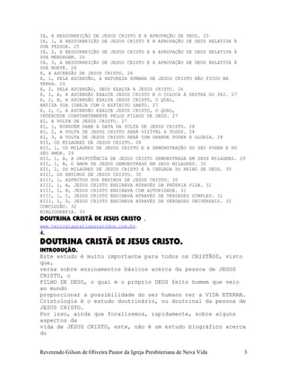 IX, A RESSURREIÇÃO DE JESUS CRISTO E A APROVAÇÃO DE DEUS. 25
IX, 1, A RESSURREIÇÃO DE JESUS CRISTO E A APROVAÇÃO DE DEUS RELATIVA À
SUA PESSOA. 25
IX, 2, A RESSURREIÇÃO DE JESUS CRISTO E A APROVAÇÃO DE DEUS RELATIVA À
SUA MENSAGEM. 26
IX, 3, A RESSURREIÇÃO DE JESUS CRISTO E A APROVAÇÃO DE DEUS RELATIVA À
SUA MORTE. 26
X, A ASCENSÃO DE JESUS CRISTO. 26
X, 1, PELA ASCENSÃO, A NATUREZA HUMANA DE JESUS CRISTO NÃO FICOU NA
TERRA. 26
X, 2, PELA ASCENSÃO, DEUS EXALTA A JESUS CRISTO. 26
X, 2, A, A ASCENSÃO EXALTA JESUS CRISTO E O COLOCA À DESTRA DO PAI. 27
X, 2, B, A ASCENSÃO EXALTA JESUS CRISTO, O QUAL,
BATIZA SUA IGREJA COM O ESPÍRITO SANTO. 27
X, 2, C, A ASCENSÃO EXALTA JESUS CRISTO, O QUAL,
INTERCEDE CONSTANTEMENTE PELOS FILHOS DE DEUS. 27
XI, A VOLTA DE JESUS CRISTO. 27
XI, 1, NINGUÉM SABE A DATA DA VOLTA DE JESUS CRISTO. 28
XI, 2, A VOLTA DE JESUS CRISTO SERÁ VISÍVEL A TODOS. 28
XI, 3, A VOLTA DE JESUS CRISTO SERÁ COM GRANDE PODER E GLÓRIA. 28
XII, OS MILAGRES DE JESUS CRISTO. 28
XII, 1, OS MILAGRES DE JESUS CRISTO E A DEMONSTRAÇÃO DO SEU PODER E DO
SEU AMOR. 29
XII, 1, A, A ONIPOTÊNCIA DE JESUS CRISTO DEMONSTRADA EM SEUS MILAGRES. 29
XII, 1, B, O AMOR DE JESUS DEMONSTRADO EM SEUS MILAGRES. 30
XII, 2, OS MILAGRES DE JESUS CRISTO E A CHEGADA DO REINO DE DEUS. 30
XIII, OS ENSINOS DE JESUS CRISTO. 30
XIII, 1, ASPECTOS DOS ENSINOS DE JESUS CRISTO. 30
XIII, 1, A, JESUS CRISTO ENSINAVA ATRAVÉS DA PRÓPRIA VIDA. 31
XIII, 1, B, JESUS CRISTO ENSINAVA COM AUTORIDADE. 31
XIII, 1, C, JESUS CRISTO ENSINAVA ATRAVÉS DE VERDADES SIMPLES. 31
XIII, 1, D, JESUS CRISTO ENSINAVA ATRAVÉS DE VERDADES UNIVERSAIS. 32
CONCLUSÃO. 32
BIBLIOGRAFIA. 33
DOUTRINA CRISTÃ DE JESUS CRISTO .
www.teologiagratisparatodos.com.br.
4.
DOUTRINA CRISTÃ DE JESUS CRISTO.
INTRODUÇÃO.
Este estudo é muito importante para todos os CRISTÃOS, visto
que,
versa sobre ensinamentos básicos acerca da pessoa de JESUS
CRISTO, o
FILHO DE DEUS, o qual é o próprio DEUS feito homem que veio
ao mundo
proporcionar a possibilidade do ser humano ter a VIDA ETERNA.
Cristologia é o estudo doutrinário, ou doutrinal da pessoa de
JESUS CRISTO.
Por isso, ainda que focalizemos, rapidamente, sobre alguns
aspectos da
vida de JESUS CRISTO, este, não é um estudo biográfico acerca
do
Reverendo Gilson de Oliveira Pastor da Igreja Presbiteriana de Nova Vida 3
 