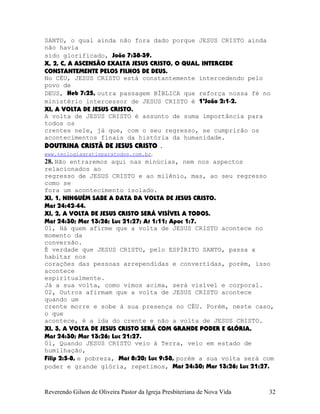 SANTO, o qual ainda não fora dado porque JESUS CRISTO ainda
não havia
sido glorificado, João¨7:38-39.
X, 2, C, A ASCENSÃO EXALTA JESUS CRISTO, O QUAL, INTERCEDE
CONSTANTEMENTE PELOS FILHOS DE DEUS.
No CÉU, JESUS CRISTO está constantemente intercedendo pelo
povo de
DEUS, Heb¨7:25, outra passagem BÍBLICA que reforça nossa fé no
ministério intercessor de JESUS CRISTO é 1ªJoão¨2:1-2.
XI, A VOLTA DE JESUS CRISTO.
A volta de JESUS CRISTO é assunto de suma importância para
todos os
crentes nele, já que, com o seu regresso, se cumprirão os
acontecimentos finais da história da humanidade.
DOUTRINA CRISTÃ DE JESUS CRISTO .
www.teologiagratisparatodos.com.br.
28. Não entraremos aqui nas minúcias, nem nos aspectos
relacionados ao
regresso de JESUS CRISTO e ao milênio, mas, ao seu regresso
como se
fora um acontecimento isolado.
XI, 1, NINGUÉM SABE A DATA DA VOLTA DE JESUS CRISTO.
Mat¨24:42-44.
XI, 2, A VOLTA DE JESUS CRISTO SERÁ VISÍVEL A TODOS.
Mat¨24:30; Mar¨13:26; Luc¨21:27; At¨1:11; Apoc¨1:7.
01, Há quem afirme que a volta de JESUS CRISTO acontece no
momento da
conversão.
É verdade que JESUS CRISTO, pelo ESPÍRITO SANTO, passa a
habitar nos
corações das pessoas arrependidas e convertidas, porém, isso
acontece
espiritualmente.
Já a sua volta, como vimos acima, será visível e corporal.
02, Outros afirmam que a volta de JESUS CRISTO acontece
quando um
crente morre e sobe à sua presença no CÉU. Porém, neste caso,
o que
acontece, é a ida do crente e não a volta de JESUS CRISTO.
XI, 3, A VOLTA DE JESUS CRISTO SERÁ COM GRANDE PODER E GLÓRIA.
Mat¨24:30; Mar¨13:26; Luc¨21:27.
01, Quando JESUS CRISTO veio à Terra, veio em estado de
humilhação,
Filip¨2:5-8, e pobreza, Mat¨8:20; Luc¨9:58, porém a sua volta será com
poder e grande glória, repetimos, Mat¨24:30; Mar¨13:26; Luc¨21:27.
Reverendo Gilson de Oliveira Pastor da Igreja Presbiteriana de Nova Vida 32
 
