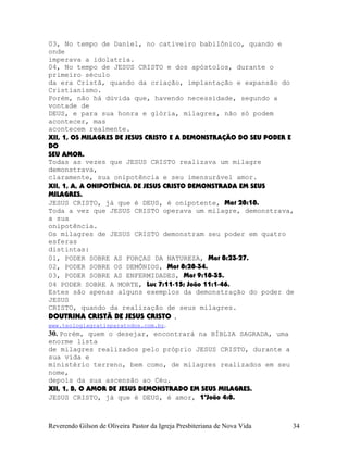 03, No tempo de Daniel, no cativeiro babilônico, quando e
onde
imperava a idolatria.
04, No tempo de JESUS CRISTO e dos apóstolos, durante o
primeiro século
da era Cristã, quando da criação, implantação e expansão do
Cristianismo.
Porém, não há dúvida que, havendo necessidade, segundo a
vontade de
DEUS, e para sua honra e glória, milagres, não só podem
acontecer, mas
acontecem realmente.
XII, 1, OS MILAGRES DE JESUS CRISTO E A DEMONSTRAÇÃO DO SEU PODER E
DO
SEU AMOR.
Todas as vezes que JESUS CRISTO realizava um milagre
demonstrava,
claramente, sua onipotência e seu imensurável amor.
XII, 1, A, A ONIPOTÊNCIA DE JESUS CRISTO DEMONSTRADA EM SEUS
MILAGRES.
JESUS CRISTO, já que é DEUS, é onipotente, Mat¨28:18.
Toda a vez que JESUS CRISTO operava um milagre, demonstrava,
a sua
onipotência.
Os milagres de JESUS CRISTO demonstram seu poder em quatro
esferas
distintas:
01, PODER SOBRE AS FORÇAS DA NATUREZA, Mat¨8:23-27.
02, PODER SOBRE OS DEMÔNIOS, Mat¨8:28-34.
03, PODER SOBRE AS ENFERMIDADES, Mat¨9:18-35.
04 PODER SOBRE A MORTE, Luc¨7:11-15; João¨11:1-46.
Estes são apenas alguns exemplos da demonstração do poder de
JESUS
CRISTO, quando da realização de seus milagres.
DOUTRINA CRISTÃ DE JESUS CRISTO .
www.teologiagratisparatodos.com.br.
30. Porém, quem o desejar, encontrará na BÍBLIA SAGRADA, uma
enorme lista
de milagres realizados pelo próprio JESUS CRISTO, durante a
sua vida e
ministério terreno, bem como, de milagres realizados em seu
nome,
depois da sua ascensão ao Céu.
XII, 1, B, O AMOR DE JESUS DEMONSTRADO EM SEUS MILAGRES.
JESUS CRISTO, já que é DEUS, é amor, 1ªJoão¨4:8.
Reverendo Gilson de Oliveira Pastor da Igreja Presbiteriana de Nova Vida 34
 
