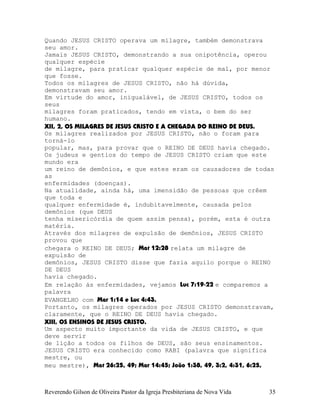Quando JESUS CRISTO operava um milagre, também demonstrava
seu amor.
Jamais JESUS CRISTO, demonstrando a sua onipotência, operou
qualquer espécie
de milagre, para praticar qualquer espécie de mal, por menor
que fosse.
Todos os milagres de JESUS CRISTO, não há dúvida,
demonstravam seu amor.
Em virtude do amor, inigualável, de JESUS CRISTO, todos os
seus
milagres foram praticados, tendo em vista, o bem do ser
humano.
XII, 2, OS MILAGRES DE JESUS CRISTO E A CHEGADA DO REINO DE DEUS.
Os milagres realizados por JESUS CRISTO, não o foram para
torná-lo
popular, mas, para provar que o REINO DE DEUS havia chegado.
Os judeus e gentios do tempo de JESUS CRISTO criam que este
mundo era
um reino de demônios, e que estes eram os causadores de todas
as
enfermidades (doenças).
Na atualidade, ainda há, uma imensidão de pessoas que crêem
que toda e
qualquer enfermidade é, indubitavelmente, causada pelos
demônios (que DEUS
tenha misericórdia de quem assim pensa), porém, esta é outra
matéria.
Através dos milagres de expulsão de demônios, JESUS CRISTO
provou que
chegara o REINO DE DEUS; Mat¨12:28 relata um milagre de
expulsão de
demônios, JESUS CRISTO disse que fazia aquilo porque o REINO
DE DEUS
havia chegado.
Em relação às enfermidades, vejamos Luc¨7:19-22 e comparemos a
palavra
EVANGELHO com Mar¨1:14 e Luc¨4:43.
Portanto, os milagres operados por JESUS CRISTO demonstravam,
claramente, que o REINO DE DEUS havia chegado.
XIII, OS ENSINOS DE JESUS CRISTO.
Um aspecto muito importante da vida de JESUS CRISTO, e que
deve servir
de lição a todos os filhos de DEUS, são seus ensinamentos.
JESUS CRISTO era conhecido como RABI (palavra que significa
mestre, ou
meu mestre), Mat¨26:25, 49; Mar¨14:45; João¨1:38, 49, 3:2, 4:31, 6:25,
Reverendo Gilson de Oliveira Pastor da Igreja Presbiteriana de Nova Vida 35
 
