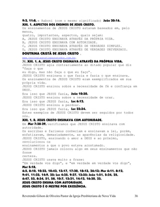 9:2, 11:8, e Raboni (com o mesmo significado) João¨20:16.
XIII, 1, ASPECTOS DOS ENSINOS DE JESUS CRISTO.
Os ensinamentos de JESUS CRISTO estavam baseados em, pelo
menos,
quatro, importantes, aspectos, quais sejam:
A, JESUS CRISTO ENSINAVA ATRAVÉS DA PRÓPRIA VIDA.
B, JESUS CRISTO ENSINAVA COM AUTORIDADE.
C, JESUS CRISTO ENSINAVA ATRAVÉS DE VERDADES SIMPLES.
D, JESUS CRISTO ENSINAVA ATRAVÉS DE VERDADES UNIVERSAIS.
DOUTRINA CRISTÃ DE JESUS CRISTO .
www.teologiagratisparatodos.com.br.
31. XIII, 1, A, JESUS CRISTO ENSINAVA ATRAVÉS DA PRÓPRIA VIDA.
JESUS CRISTO agia contrariamente ao ditado popular que diz
“faça o que
eu digo, mas não faça o que eu faço”.
JESUS CRISTO ensinava o que fazia e fazia o que ensinava.
Os ensinamentos de JESUS CRISTO eram exemplificados em sua
própria vida.
JESUS CRISTO ensinou sobre a necessidade de fé e confiança em
DEUS.
Era isso que JESUS fazia, João¨10:30.
JESUS CRISTO ensinou sobre a necessidade de orar.
Era isso que JESUS fazia, Luc¨6:12.
JESUS CRISTO ensinou a perdoar.
Era isso que JESUS fazia, Luc¨23:34.
Estes exemplos de JESUS CRISTO devem ser seguidos por todos
nós.
XIII, 1, B, JESUS CRISTO ENSINAVA COM AUTORIDADE.
Em Mat¨7:28-29, verificamos que JESUS CRISTO ensinava com
autoridade.
Os escribas e fariseus conheciam e ensinavam a lei, porém,
enfatizavam, demasiadamente, as aparências da religiosidade.
JESUS CRISTO, ensinando o amor a DEUS e ao próximo,
revolucionou os
ensinamentos a que o povo estava acostumado.
JESUS CRISTO jamais colocou algo em seus ensinamentos que não
fosse
certeza.
JESUS CRISTO usava muito a frase:
“Em verdade vos digo”, e “em verdade em verdade vos digo”,
Mat¨5:18,
6:5, 8:10, 10:23, 10:42, 13:17, 17:20, 18:13, 26:13; Mar¨6:11, 8:12,
9:41, 11:23, 14:9, 25; Luc¨4:25, 9:27, 13:35; João¨1:51, 5:24, 25,
6:47, 53, 8:34, 51, 58, 10:7, 13:21, 14:12, 16:20, 23.
JESUS CRISTO ENSINA COM AUTORIDADE.
JESUS CRISTO É O MESTRE POR EXCELÊNCIA.
Reverendo Gilson de Oliveira Pastor da Igreja Presbiteriana de Nova Vida 36
 