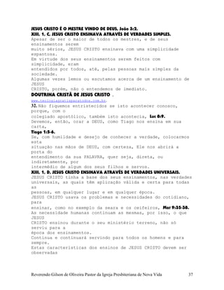JESUS CRISTO É O MESTRE VINDO DE DEUS, João¨3:2.
XIII, 1, C, JESUS CRISTO ENSINAVA ATRAVÉS DE VERDADES SIMPLES.
Apesar de ser o maior de todos os mestres, e de seus
ensinamentos serem
muito sérios, JESUS CRISTO ensinava com uma simplicidade
espantosa.
Em virtude dos seus ensinamentos serem feitos com
simplicidade, eram
entendidos por todos, até, pelas pessoas mais simples da
sociedade.
Algumas vezes lemos ou escutamos acerca de um ensinamento de
JESUS
CRISTO, porém, não o entendemos de imediato.
DOUTRINA CRISTÃ DE JESUS CRISTO .
www.teologiagratisparatodos.com.br.
32. Não fiquemos entristecidos se isto acontecer conosco,
porque, com o
colegiado apostólico, também isto acontecia, Luc¨8:9.
Devemos, então, orar a DEUS, como Tiago nos ensina em sua
carta,
Tiago¨1:5-6.
Se, com humildade e desejo de conhecer a verdade, colocarmos
esta
situação nas mãos de DEUS, com certeza, Ele nos abrirá a
porta do
entendimento da sua PALAVRA, quer seja, direta, ou
indiretamente, por
intermédio de algum dos seus filhos e servos.
XIII, 1, D, JESUS CRISTO ENSINAVA ATRAVÉS DE VERDADES UNIVERSAIS.
JESUS CRISTO tinha a base dos seus ensinamentos, nas verdades
universais, as quais têm aplicação válida e certa para todas
as
pessoas, em qualquer lugar e em qualquer época.
JESUS CRISTO usava os problemas e necessidades do cotidiano,
para
ensinar, como no exemplo da seara e os ceifeiros, Mat¨9:35-38.
As necessidade humanas continuam as mesmas, por isso, o que
JESUS
CRISTO ensinou durante o seu ministério terreno, não só
serviu para a
época dos ensinamentos.
Continua e continuará servindo para todos os homens e para
sempre.
Estas características dos ensinos de JESUS CRISTO devem ser
observadas
Reverendo Gilson de Oliveira Pastor da Igreja Presbiteriana de Nova Vida 37
 