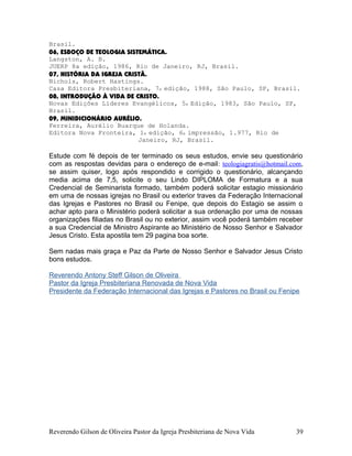Brasil.
06, ESBOÇO DE TEOLOGIA SISTEMÁTICA.
Langston, A. B.
JUERP 8a edição, 1986, Rio de Janeiro, RJ, Brasil.
07, HISTÓRIA DA IGREJA CRISTÃ.
Nichols, Robert Hastings.
Casa Editora Presbiteriana, 7a edição, 1988, São Paulo, SP, Brasil.
08, INTRODUÇÃO À VIDA DE CRISTO.
Novas Edições Líderes Evangélicos, 5a Edição, 1983, São Paulo, SP,
Brasil.
09, MINIDICIONÁRIO AURÉLIO.
Ferreira, Aurélio Buarque de Holanda.
Editora Nova Fronteira, 1a edição, 6a impressão, 1.977, Rio de
Janeiro, RJ, Brasil.
Estude com fé depois de ter terminado os seus estudos, envie seu questionário
com as respostas devidas para o endereço de e-mail: teologiagratis@hotmail.com,
se assim quiser, logo após respondido e corrigido o questionário, alcançando
media acima de 7,5, solicite o seu Lindo DIPLOMA de Formatura e a sua
Credencial de Seminarista formado, também poderá solicitar estagio missionário
em uma de nossas igrejas no Brasil ou exterior traves da Federação Internacional
das Igrejas e Pastores no Brasil ou Fenipe, que depois do Estagio se assim o
achar apto para o Ministério poderá solicitar a sua ordenação por uma de nossas
organizações filiadas no Brasil ou no exterior, assim você poderá também receber
a sua Credencial de Ministro Aspirante ao Ministério de Nosso Senhor e Salvador
Jesus Cristo. Esta apostila tem 29 pagina boa sorte.
Sem nadas mais graça e Paz da Parte de Nosso Senhor e Salvador Jesus Cristo
bons estudos.
Reverendo Antony Steff Gilson de Oliveira
Pastor da Igreja Presbiteriana Renovada de Nova Vida
Presidente da Federação Internacional das Igrejas e Pastores no Brasil ou Fenipe
Reverendo Gilson de Oliveira Pastor da Igreja Presbiteriana de Nova Vida 39
 