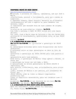 DOUTRINA CRISTÃ DE JESUS CRISTO .
www.teologiagratisparatodos.com.br.
5. Contudo, a profecia se cumpriu, cabalmente, sem que José e
Maria
interferissem, pessoal e isoladamente, para que a mesma se
cumprisse.
O imperador Romano, César Augusto, decretou um alistamento
(recenseamento) em todo o império e, para obedecer tal
decreto, todos
os habitantes que moravam fora de suas cidades de origem,
deveriam
alistar-se em suas próprias cidades, Luc¨2:1-5.
Com toda a certeza, o dedo de DEUS estava por trás deste
decreto.
Por isso, José e Maria saem da Galiléia e vão até Belém para
alistar-se no recenseamento, oportunidade esta, em que JESUS
CRISTO
nasceu, Luc¨2:1-7.
I, 3, A GENEALOGIA DE JESUS CRISTO.
Mat¨1:1-17 e Luc¨3:23-38, nos apresentam a genealogia de JESUS
CRISTO.
As genealogias mostradas pelos dois Evangelistas são muito
diferentes.
A diferença entre as duas genealogias se deve ao fato de
Mateus
apresentar a genealogia de JESUS CRISTO pelo lado paterno e
Lucas
apresentá-la pelo lado materno.
Além disto, a genealogia de Mateus chega apenas a Abraão, ao
passo que
a genealogia de Lucas vai até Adão e DEUS.
A apresentação da árvore genealógica de JESUS CRISTO é
importante, não
para mostrar conhecimento, mas, principalmente, para provar
ao povo
judeu, através de Mateus e aos gentios, por intermédio de
Lucas, que
JESUS CRISTO, além de todos os demais cumprimentos
proféticos, tem
todos os requisitos necessários, para ser recebido como O
MESSIAS
prometido, Dan¨9:25-26, já que descende do rei Davi Mat¨1:6;
Luc¨3:31-32, e de Abraão, Mat¨1:1-2; Luc¨3:34.
I, 4, A EXALTAÇÃO DE JESUS CRISTO APÓS SEU NASCIMENTO.
Após seu nascimento, JESUS CRISTO foi exaltado:
01, Pelos anjos, Luc¨2:8-14¨(14).
Reverendo Gilson de Oliveira Pastor da Igreja Presbiteriana de Nova Vida 5
 