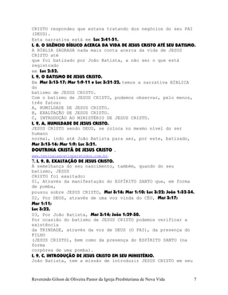 CRISTO respondeu que estava tratando dos negócios do seu PAI
(DEUS).
Esta narrativa está em Luc¨2:41-51.
I, 8, O SILÊNCIO BÍBLICO ACERCA DA VIDA DE JESUS CRISTO ATÉ SEU BATISMO.
A BÍBLIA SAGRADA nada mais conta acerca da vida de JESUS
CRISTO até
que foi batizado por João Batista, a não ser o que está
registrado
em Luc¨2:52.
I, 9, O BATISMO DE JESUS CRISTO.
Em Mat¨3:13-17; Mar¨1:9-11 e Luc¨3:21-22, temos a narrativa BÍBLICA
do
batismo de JESUS CRISTO.
Com o batismo de JESUS CRISTO, podemos observar, pelo menos,
três fatos:
A, HUMILDADE DE JESUS CRISTO.
B, EXALTAÇÃO DE JESUS CRISTO.
C, INTRODUÇÃO AO MINISTÉRIO DE JESUS CRISTO.
I, 9, A, HUMILDADE DE JESUS CRISTO.
JESUS CRISTO sendo DEUS, se coloca no mesmo nível do ser
humano
normal, indo até João Batista para ser, por este, batizado,
Mat¨3:13-16; Mar¨1:9; Luc¨3:21.
DOUTRINA CRISTÃ DE JESUS CRISTO .
www.teologiagratisparatodos.com.br.
7. I, 9, B, EXALTAÇÃO DE JESUS CRISTO.
À semelhança do seu nascimento, também, quando do seu
batismo, JESUS
CRISTO foi exaltado:
01, Através da manifestação do ESPÍRITO SANTO que, em forma
de pomba,
pousou sobre JESUS CRISTO, Mat¨3:16; Mar¨1:10; Luc¨3:22; João¨1:32-34.
02, Por DEUS, através de uma voz vinda do CÉU, Mat¨3:17;
Mar¨1:11;
Luc¨3:22.
03, Por João Batista, Mat¨3:14; João¨1:29-30.
Por ocasião do batismo de JESUS CRISTO podemos verificar a
existência
da TRINDADE, através da voz de DEUS (O PAI), da presença do
FILHO
(JESUS CRISTO), bem como da presença do ESPÍRITO SANTO (na
forma
corpórea de uma pomba).
I, 9, C, INTRODUÇÃO DE JESUS CRISTO EM SEU MINISTÉRIO.
João Batista, tem a missão de introduzir JESUS CRISTO em seu
Reverendo Gilson de Oliveira Pastor da Igreja Presbiteriana de Nova Vida 7
 