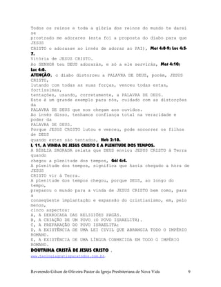Todos os reinos e toda a glória dos reinos do mundo te darei
se
prostrado me adorares (esta foi a proposta do diabo para que
JESUS
CRISTO o adorasse ao invés de adorar ao PAI), Mat¨4:8-9; Luc¨4:5-
7.
Vitória de JESUS CRISTO.
Ao SENHOR teu DEUS adorarás, e só a ele servirás, Mat¨4:10;
Luc¨4:8.
ATENÇÃO, o diabo distorceu a PALAVRA DE DEUS, porém, JESUS
CRISTO,
lutando com todas as suas forças, venceu todas estas,
fortíssimas,
tentações, usando, corretamente, a PALAVRA DE DEUS.
Este é um grande exemplo para nós, cuidado com as distorções
da
PALAVRA DE DEUS que nos chegam aos ouvidos.
Ao invés disso, tenhamos confiança total na veracidade e
poder da
PALAVRA DE DEUS.
Porque JESUS CRISTO lutou e venceu, pode socorrer os filhos
de DEUS
quando estes são tentados, Heb¨2:18.
I, 11, A VINDA DE JESUS CRISTO E A PLENITUDE DOS TEMPOS.
A BÍBLIA SAGRADA relata que DEUS enviou JESUS CRISTO à Terra
quando
chegou a plenitude dos tempos, Gál¨4:4.
A plenitude dos tempos, significa que havia chegado a hora de
JESUS
CRISTO vir à Terra.
A plenitude dos tempos chegou, porque DEUS, ao longo do
tempo,
preparou o mundo para a vinda de JESUS CRISTO bem como, para
a
conseqüente implantação e expansão do cristianismo, em, pelo
menos,
cinco aspectos:
A, A DERROCADA DAS RELIGIÕES PAGÃS.
B, A CRIAÇÃO DE UM POVO (O POVO ISRAELITA).
C, A PREPARAÇÃO DO POVO ISRAELITA:
D, A EXISTÊNCIA DE UMA LEI CIVIL QUE ABRANGIA TODO O IMPÉRIO
ROMANO.
E, A EXISTÊNCIA DE UMA LÍNGUA CONHECIDA EM TODO O IMPÉRIO
ROMANO.
DOUTRINA CRISTÃ DE JESUS CRISTO .
www.teologiagratisparatodos.com.br.
Reverendo Gilson de Oliveira Pastor da Igreja Presbiteriana de Nova Vida 9
 