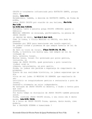 CRISTO é totalmente influenciado pelo ESPÍRITO SANTO, porque
cheio do
mesmo, João¨3:34.
Relembremos, também, a descida do ESPÍRITO SANTO, em forma de
pomba,
sobre JESUS CRISTO por ocasião do seu batismo, Mat¨3:16;
Mar¨1:10;
Luc¨3:22; João¨1:32-34.
Portanto, tanto a palavra grega CRISTO (UNGIDO) quanto a
hebraica
MESSIAS (UNGIDO) se encaixam, perfeitamente, na pessoa de
JESUS CRISTO
(O UNGIDO DE DEUS), Sal¨45:6-7; Heb¨1:8-9.
Como já vimos, o título MESSIAS ou UNGIDO, era dado às
pessoas
chamadas por DEUS para executarem uma tarefa especial.
Os judeus tinham a promessa de que sempre haveria um rei da
linhagem
de Davi no trono de Israel, 2ºSam¨7:8-29¨(16, 19, 29).
Porém, a história nos mostra que, nem sempre um rei da
linhagem de
Davi, governou Israel.
Muitas vezes, Israel foi governado por povos gentios,
inclusive, no
tempo de JESUS CRISTO, quem governava o povo israelita
(judeu) eram os
romanos, naturalmente, um povo gentio.
Porém, os judeus não perdiam a esperança do cumprimento da
promessa.
Diante da sua realidade histórica, os judeus esperavam que um
dia
viria um rei judeu (O MESSIAS DO SENHOR) que expulsaria do
seu
território os conquistadores gentios e restauraria o povo de
Israel,
fazendo-o novamente um reino independente.
Na tentação de JESUS CRISTO no deserto, o diabo o tentou para
que isso
acontecesse.
Por muito tempo os discípulos de JESUS CRISTO também pensaram
assim.
Porém, conforme JESUS CRISTO disse, o seu reino não é deste
mundo, João¨8:23, 18:36.
Se o reino de JESUS CRISTO fosse, apenas, deste mundo, como
poderia
dar a SALVAÇÃO ETERNA à humanidade¨?
Reverendo Gilson de Oliveira Pastor da Igreja Presbiteriana de Nova Vida 14
 