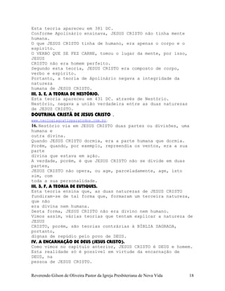 Esta teoria apareceu em 381 DC.
Conforme Apolinário ensinava, JESUS CRISTO não tinha mente
humana.
O que JESUS CRISTO tinha de humano, era apenas o corpo e o
espírito.
O VERBO QUE SE FEZ CARNE, tomou o lugar da mente, por isso,
JESUS
CRISTO não era homem perfeito.
Segundo esta teoria, JESUS CRISTO era composto de corpo,
verbo e espírito.
Portanto, a teoria de Apolinário negava a integridade da
natureza
humana de JESUS CRISTO.
III, 3, E, A TEORIA DE NESTÓRIO.
Esta teoria apareceu em 431 DC. através de Nestório.
Nestório, negava a união verdadeira entre as duas naturezas
de JESUS CRISTO.
DOUTRINA CRISTÃ DE JESUS CRISTO .
www.teologiagratisparatodos.com.br.
16. Nestório via em JESUS CRISTO duas partes ou divisões, uma
humana e
outra divina.
Quando JESUS CRISTO dormia, era a parte humana que dormia.
Porém, quando, por exemplo, repreendia os ventos, era a sua
parte
divina que estava em ação.
A verdade, porém, é que JESUS CRISTO não se divide em duas
partes,
JESUS CRISTO não opera, ou age, parceladamente, age, isto
sim, com
toda a sua personalidade.
III, 3, F, A TEORIA DE EUTIQUES.
Esta teoria ensina que, as duas naturezas de JESUS CRISTO
fundiram-se de tal forma que, formaram um terceira natureza,
que não
era divina nem humana.
Desta forma, JESUS CRISTO não era divino nem humano.
Vimos assim, várias teorias que tentam explicar a natureza de
JESUS
CRISTO, porém, são teorias contrárias à BÍBLIA SAGRADA,
portanto,
dignas de repúdio pelo povo de DEUS.
IV, A ENCARNAÇÃO DE DEUS (JESUS CRISTO).
Como vimos no capítulo anterior, JESUS CRISTO é DEUS e homem.
Esta realidade só é possível em virtude da encarnação de
DEUS, na
pessoa de JESUS CRISTO.
Reverendo Gilson de Oliveira Pastor da Igreja Presbiteriana de Nova Vida 18
 