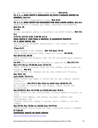 b, Ser escolhido por DEUS (como Arão), Heb¨5:4-6.
VI, 2, C, a, JESUS CRISTO É SEMELHANTE AO POVO (TOMADO DENTRE OS
HOMENS), Heb¨5:1.
JESUS CRISTO é semelhante a nós, Heb¨4:15.
VI, 2, C, b, JESUS CRISTO FOI ESCOLHIDO POR DEUS (COMO ARÃO), Heb¨5:4.
JESUS CRISTO é chamado por DEUS, sacerdote eternamente,
Heb¨5:6, 10,
7:1-28.
Outras passagens sobre o sacerdócio de JESUS CRISTO, Heb¨1:3,
3:1,
4:14-16, 5:5-10, 6:20, 7:26-28, 8:1-3.
JESUS CRISTO É, COM TODA A CERTEZA, O SACERDOTE PERFEITO.
VI, 3, JESUS CRISTO, REI.
Sem entrar em detalhes minuciosos, o rei tinha o domínio
sobre o povo,
1ºSam¨9:17.
JESUS CRISTO É REI ETERNO, Heb¨1:8; Apoc¨17:14.
JESUS CRISTO reinará sobre todas as coisas, Sal¨2:5-8;
Mat¨25:31-32, 28:18.
JESUS CRISTO foi predito como rei de Jerusalém pelo profeta
Zacarias,
Zac¨9:9, esta profecia de Zacarias é cumprida em Mat¨21:1-11;
Mar¨11:1-10; Luc¨19:28-38; João¨12:12-15.
JESUS CRISTO é tratado como rei dos judeus, pelos magos do
oriente, Mat¨2:2.
JESUS CRISTO foi chamado de rei dos judeus por Pilatos,
Mar¨15:9, 12;
João¨18:39, 19:14-15.
JESUS CRISTO não negou o título de rei dos judeus, quando
Pilatos o
interrogou, Mat¨27:11; Mar¨15:2; Luc¨23:3; João¨18:33-34, 37.
Em virtude do título REI DOS JUDEUS, JESUS CRISTO foi
escarnecido,
Mat¨27:28-31; Mar¨15:17:20; Luc¨23:36-38; João¨19:2-3.
JESUS CRISTO ao ser crucificado, Pilatos mandou colocar, na
cruz,
sobre a sua cabeça, uma placa, na qual, ordenou que
escrevessem, nas
línguas hebraica, grega e latina, este é JESUS o rei dos
judeus,
Mat¨27:37; Mar¨15:26; Luc¨23:38; João¨19:19-22.
JESUS CRISTO reina acima de tudo, inclusive sobre a IGREJA,
Ef¨1:20-23.
DOUTRINA CRISTÃ DE JESUS CRISTO .
www.teologiagratisparatodos.com.br.
Reverendo Gilson de Oliveira Pastor da Igreja Presbiteriana de Nova Vida 23
 