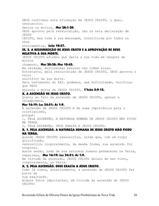 DEUS confirmou esta afirmação de JESUS CRISTO, o qual,
ressuscitou
dentre os mortos, Mat¨28:1-20.
DEUS aprovou pela ressurreição, não só esta declaração de
JESUS
CRISTO, mas toda a sua mensagem, constituída por todos os
seus
ensinamentos, João¨18:37.
IX, 3, A RESSURREIÇÃO DE JESUS CRISTO E A APROVAÇÃO DE DEUS
RELATIVA À SUA MORTE.
JESUS CRISTO afirmou que daria a sua vida em resgate de
muitos
(homens), Mat¨20:28; Mar¨10:45.
Na verdade, muitíssimas pessoas não crêem nisso.
Entretanto, pela ressurreição de JESUS CRISTO, DEUS aprovou o
valor
salvífico da sua morte.
Pelo testemunho do PAI, podemos, sem dificuldade, verificar
que DEUS
aprovou a morte de JESUS CRISTO, 1ªJoão¨5:9-13.
X, A ASCENSÃO DE JESUS CRISTO.
Quanto ao fato da ascensão de JESUS CRISTO, apenas a
relembremos,
Mar¨16:19; Luc¨24:51; At¨1:9.
A ascensão de JESUS CRISTO é de suma importância para o
cristianismo,
porque:
1, PELA ASCENSÃO, A NATUREZA HUMANA DE JESUS CRISTO NÃO FICOU
NA TERRA.
2, PELA ASCENSÃO, DEUS EXALTA A JESUS CRISTO.
X, 1, PELA ASCENSÃO, A NATUREZA HUMANA DE JESUS CRISTO NÃO FICOU
NA TERRA.
Quando JESUS CRISTO ressuscitou, ainda que, com um corpo
glorificado,
ressuscitou corporalmente, da mesma forma, sua ascensão foi
corporal.
Assim sendo, nada da sua natureza humana permaneceu na Terra,
repetimos, Mar¨16:19; Luc¨24:51; At¨1:9.
Em virtude da ascensão, JESUS CRISTO deixou de ser visto,
corporalmente, na Terra.
X, 2, PELA ASCENSÃO, DEUS EXALTA A JESUS CRISTO.
Como já vimos, anteriormente, a ascensão de JESUS CRISTO faz
parte da
sua exaltação.
Alguns fatos importantes, em virtude da ascensão de JESUS
CRISTO:
Reverendo Gilson de Oliveira Pastor da Igreja Presbiteriana de Nova Vida 30
 