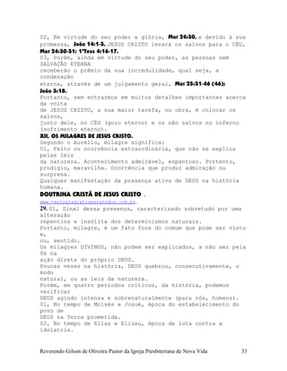 02, Em virtude do seu poder e glória, Mat¨24:30, e devido à sua
promessa, João¨14:1-3, JESUS CRISTO levará os salvos para o CÉU,
Mat¨24:30-31; 1ªTess¨4:16-17.
03, Porém, ainda em virtude do seu poder, as pessoas sem
SALVAÇÃO ETERNA
receberão o prêmio da sua incredulidade, qual seja, a
condenação
eterna, através de um julgamento geral, Mat¨25:31-46¨(46);
João¨3:18.
Portanto, sem entrarmos em muitos detalhes importantes acerca
da volta
de JESUS CRISTO, a sua maior tarefa, ou obra, é colocar os
salvos,
junto dele, no CÉU (gozo eterno) e os não salvos no inferno
(sofrimento eterno).
XII, OS MILAGRES DE JESUS CRISTO.
Segundo o Aurélio, milagre significa:
01, Feito ou ocorrência extraordinária, que não se explica
pelas leis
da natureza. Acontecimento admirável, espantoso. Portento,
prodígio, maravilha. Ocorrência que produz admiração ou
surpresa.
Qualquer manifestação da presença ativa de DEUS na história
humana.
DOUTRINA CRISTÃ DE JESUS CRISTO .
www.teologiagratisparatodos.com.br.
29. 01, Sinal dessa presença, caracterizado sobretudo por uma
alteração
repentina e insólita dos determinismos naturais.
Portanto, milagre, é um fato fora do comum que pode ser visto
e,
ou, sentido.
Os milagres DIVINOS, não podem ser explicados, a não ser pela
fé na
ação direta do próprio DEUS.
Poucas vezes na história, DEUS quebrou, consecutivamente, o
modo
natural, ou as leis da natureza.
Porém, em quatro períodos críticos, da história, podemos
verificar
DEUS agindo intensa e sobrenaturalmente (para nós, homens).
01, No tempo de Moisés e Josué, época do estabelecimento do
povo de
DEUS na Terra prometida.
02, No tempo de Elias e Elizeu, época de luta contra a
idolatria.
Reverendo Gilson de Oliveira Pastor da Igreja Presbiteriana de Nova Vida 33
 
