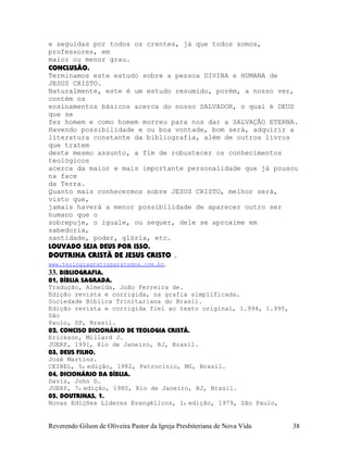 e seguidas por todos os crentes, já que todos somos,
professores, em
maior ou menor grau.
CONCLUSÃO.
Terminamos este estudo sobre a pessoa DIVINA e HUMANA de
JESUS CRISTO.
Naturalmente, este é um estudo resumido, porém, a nosso ver,
contém os
ensinamentos básicos acerca do nosso SALVADOR, o qual é DEUS
que se
fez homem e como homem morreu para nos dar a SALVAÇÃO ETERNA.
Havendo possibilidade e ou boa vontade, bom será, adquirir a
literatura constante da bibliografia, além de outros livros
que tratem
deste mesmo assunto, a fim de robustecer os conhecimentos
teológicos
acerca da maior e mais importante personalidade que já pousou
na face
da Terra.
Quanto mais conhecermos sobre JESUS CRISTO, melhor será,
visto que,
jamais haverá a menor possibilidade de aparecer outro ser
humano que o
sobrepuje, o iguale, ou sequer, dele se aproxime em
sabedoria,
santidade, poder, glória, etc.
LOUVADO SEJA DEUS POR ISSO.
DOUTRINA CRISTÃ DE JESUS CRISTO .
www.teologiagratisparatodos.com.br.
33. BIBLIOGRAFIA.
01, BÍBLIA SAGRADA.
Tradução, Almeida, João Ferreira de.
Edição revista e corrigida, na grafia simplificada.
Sociedade Bíblica Trinitariana do Brasil.
Edição revista e corrigida fiel ao texto original, 1.994, 1.995,
São
Paulo, SP, Brasil.
02, CONCISO DICIONÁRIO DE TEOLOGIA CRISTÃ.
Erickson, Millard J.
JUERP, 1991, Rio de Janeiro, RJ, Brasil.
03, DEUS FILHO.
José Martins.
CEIBEL, 5a edição, 1982, Patrocínio, MG, Brasil.
04, DICIONÁRIO DA BÍBLIA.
Davis, John D.
JUERP, 7a edição, 1980, Rio de Janeiro, RJ, Brasil.
05, DOUTRINAS, 1.
Novas Edições Líderes Evangélicos, 1a edição, 1979, São Paulo,
Reverendo Gilson de Oliveira Pastor da Igreja Presbiteriana de Nova Vida 38
 