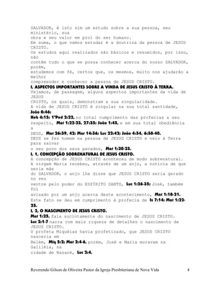 SALVADOR, é isto sim um estudo sobre a sua pessoa, seu
ministério, sua
obra e seu valor em prol do ser humano.
Em suma, o que vamos estudar é a doutrina da pessoa de JESUS
CRISTO.
Os estudos aqui realizados são básicos e resumidos, por isso,
não
contêm tudo o que se possa conhecer acerca do nosso SALVADOR,
porém,
estudemos com fé, certos que, os mesmos, muito nos ajudarão a
melhor
compreender e conhecer a pessoa de JESUS CRISTO.
I, ASPECTOS IMPORTANTES SOBRE A VINDA DE JESUS CRISTO À TERRA.
Vejamos, de passagem, alguns aspectos importantes da vida de
JESUS
CRISTO, os quais, demonstram a sua singularidade.
A vida de JESUS CRISTO é singular na sua total santidade,
João¨8:46;
Heb¨4:15; 1ªPed¨2:22, no total cumprimento das profecias a seu
respeito, Mat¨1:22-23, 27:35; João¨1:45, e em sua total obediência
a
DEUS, Mat¨26:39, 42; Mar¨14:36; Luc¨22:42; João¨4:34, 6:38-40.
DEUS se fez homem na pessoa de JESUS CRISTO e veio à Terra
para salvar
o seu povo dos seus pecados, Mat¨1:20-23.
I, 1, CONCEPÇÃO SOBRENATURAL DE JESUS CRISTO.
A concepção de JESUS CRISTO aconteceu de modo sobrenatural.
A virgem Maria recebeu, através de um anjo, a notícia de que
seria mãe
do SALVADOR, o anjo lhe disse que JESUS CRISTO seria gerado
no seu
ventre pelo poder do ESPÍRITO SANTO, Luc¨1:26-35; José, também
foi
avisado por um anjo acerca deste acontecimento, Mat¨1:18-21.
Este fato se deu em cumprimento à profecia de Is¨7:14; Mat¨1:22-
23.
I, 2, O NASCIMENTO DE JESUS CRISTO.
Mat¨1:25, fala sucintamente do nascimento de JESUS CRISTO.
Luc¨2:1-7 narra com mais riqueza de detalhes o nascimento de
JESUS CRISTO.
O profeta Miquéias havia profetizado, que JESUS CRISTO
nasceria em
Belém, Miq¨5:2; Mat¨2:4-6, porém, José e Maria moravam na
Galiléia, na
cidade de Nazaré, Luc¨2:4.
Reverendo Gilson de Oliveira Pastor da Igreja Presbiteriana de Nova Vida 4
 