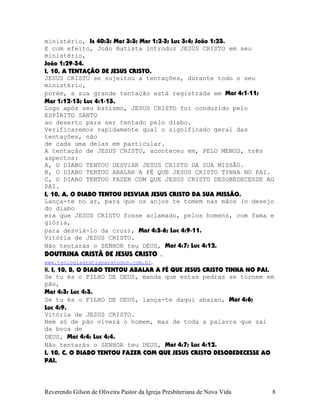 ministério, Is¨40:3; Mat¨3:3; Mar¨1:2-3; Luc¨3:4; João¨1:23.
E com efeito, João Batista introduz JESUS CRISTO em seu
ministério,
João¨1:29-34.
I, 10, A TENTAÇÃO DE JESUS CRISTO.
JESUS CRISTO se sujeitou a tentações, durante todo o seu
ministério,
porém, a sua grande tentação está registrada em Mat¨4:1-11;
Mar¨1:12-13; Luc¨4:1-13.
Logo após seu batismo, JESUS CRISTO foi conduzido pelo
ESPÍRITO SANTO
ao deserto para ser tentado pelo diabo.
Verificaremos rapidamente qual o significado geral das
tentações, não
de cada uma delas em particular.
A tentação de JESUS CRISTO, aconteceu em, PELO MENOS, três
aspectos:
A, O DIABO TENTOU DESVIAR JESUS CRISTO DA SUA MISSÃO.
B, O DIABO TENTOU ABALAR A FÉ QUE JESUS CRISTO TINHA NO PAI.
C, O DIABO TENTOU FAZER COM QUE JESUS CRISTO DESOBEDECESSE AO
PAI.
I, 10, A, O DIABO TENTOU DESVIAR JESUS CRISTO DA SUA MISSÃO.
Lança-te no ar, para que os anjos te tomem nas mãos (o desejo
do diabo
era que JESUS CRISTO fosse aclamado, pelos homens, com fama e
glória,
para desviá-lo da cruz), Mat¨4:5-6; Luc¨4:9-11.
Vitória de JESUS CRISTO.
Não tentarás o SENHOR teu DEUS, Mat¨4:7; Luc¨4:12.
DOUTRINA CRISTÃ DE JESUS CRISTO .
www.teologiagratisparatodos.com.br.
8. I, 10, B, O DIABO TENTOU ABALAR A FÉ QUE JESUS CRISTO TINHA NO PAI.
Se tu és o FILHO DE DEUS, manda que estas pedras se tornem em
pão,
Mat¨4:3; Luc¨4:3.
Se tu és o FILHO DE DEUS, lança-te daqui abaixo, Mat¨4:6;
Luc¨4:9.
Vitória de JESUS CRISTO.
Nem só de pão viverá o homem, mas de toda a palavra que sai
da boca de
DEUS, Mat¨4:4; Luc¨4:4.
Não tentarás o SENHOR teu DEUS, Mat¨4:7; Luc¨4:12.
I, 10, C, O DIABO TENTOU FAZER COM QUE JESUS CRISTO DESOBEDECESSE AO
PAI.
Reverendo Gilson de Oliveira Pastor da Igreja Presbiteriana de Nova Vida 8
 