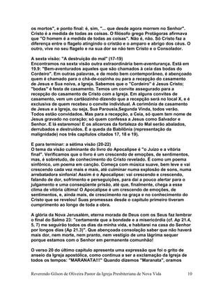 os mortos", e ponto final: é, sim, "... que desde agora morrem no Senhor".
Cristo é a medida de todas as coisas. O filósofo grego Protágoras afirmava
que "O homem é a medida de todas as coisas". Não é, não. Só Cristo faz a
diferença entre o flagelo atingindo o cristão e o amparo e abrigo dos céus. O
outro, vive no seu flagelo e na sua dor se não tem Cristo e o Consolador.
A sexta visão: "A destruição do mal" (17-19)
Encontramos na sexta visão outra extraordinária bem-aventurança. Está em
19.9: "Bem-aventurados aqueles que são chamados à ceia das bodas do
Cordeiro". Em outras palavras, e de modo bem contemporâneo, é abençoado
quem é chamado para o chá-de-cozinha ou para a recepção do casamento
de Jesus e Sua noiva, a Igreja. Sabemos que o "Cordeiro" é Jesus Cristo;
"bodas" é festa de casamento. Temos um convite assegurado para a
recepção do casamento de Cristo com a Igreja. Em alguns convites de
casamento, vem um cartãozinho dizendo que a recepção será no local X, e é
exclusiva de quem recebeu o convite individual. A cerimônia de casamento
de Jesus e a Igreja, ou seja, Sua Parousia,Segunda Vinda, todos verão.
Todos estão convidados. Mas para a recepção, a Ceia, só quem tem nome de
Jesus gravado no coração; só quem confessa a Jesus como Salvador e
Senhor. E lá estaremos! E os alicerces da fortaleza do Mal serão abalados,
derrubados e destruídos. É a queda da Babilônia (representação da
malignidade) nos três capítulos citados 17, 18 e 19).
E para terminar: a sétima visão (20-22)
O tema da visão culminante do livro do Apocalipse é "o Juízo e a vitória
final". Verificamos que o livro é um crescendo de emoções, de sentimentos,
mas, é sobretudo, de conhecimento do Cristo revelado. É como um poema
sinfônico, um poema em canção. Começa com música suave, bem leve e vai
crescendo cada vez mais e mais, até culminar numa explosão de sons, numa
arrebatadora sinfonia! Assim é o Apocalipse: vai crescendo e crescendo,
falando de dor, sofrimento e perseguições, para daí a pouco alertar para o
julgamento e uma conseqüente prisão, até que, finalmente, chega a esse
clima de vitória última! O Apocalipse é um crescendo de emoções, de
sentimentos, e, ainda mais, de crescimento na graça e no conhecimento do
Cristo que se revelou! Suas promessas desde o capítulo primeiro tiveram
cumprimento ao longo de toda a obra.
A glória da Nova Jerusalém, eterna morada de Deus com os Seus faz lembrar
o final do Salmo 23: "certamente que a bondade e a misericórdia (cf. Ap 21.4,
5, 7) me seguirão todos os dias da minha vida, e habitarei na casa do Senhor
por longos dias (Ap 21.3)". Que abençoada consolação saber que não haverá
mais dor, nem morte, nem pranto, nem vestígio de uma lágrima sequer
porque estamos com o Senhor em permanente comunhão!
O verso 20 do último capítulo apresenta uma expressão que foi o grito de
anseio da Igreja apostólica, como continua a ser a exclamação da Igreja de
todos os tempos: "MARANATA!!!" Quando dizemos "Maranata", oramos
Reverendo Gilson de Oliveira Pastor da Igreja Presbiteriana de Nova Vida 10
 