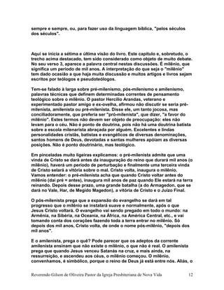 sempre e sempre, ou, para fazer uso da linguagem bíblica, "pelos séculos
dos séculos".
Aqui se inicia a sétima e última visão do livro. Este capítulo e, sobretudo, o
trecho acima destacado, tem sido considerado como objeto de muito debate.
No seu verso 3, aparece a palavra central nestas discussões. É milênio, que
significa um período de mil anos. A interpretação do que seja o "milênio"
tem dado ocasião a que haja muita discussão e muitos artigos e livros sejam
escritos por teólogos e pseudoteólogos.
Tem-se falado à larga sobre pré-milenismo, pós-milenismo e amilenismo,
palavras técnicas que definem determinadas correntes de pensamento
teológico sobre o milênio. O pastor Hercílio Arandas, veterano e
experimentado pastor amigo e ex-ovelha, afirmou não discutir se seria pré-
milenista, amilenista ou pré-milenista. Disse ele, um tanto jocosa, mas
conciliadoramente, que preferia ser "pró-milenista", que dizer, "a favor do
milênio". Estes termos não devem ser objeto de preocupação: eles não
levam para o céu. Não é ponto de doutrina, pois não há uma doutrina batista
sobre a escola milenarista abraçada por alguém. Excelentes e lindas
personalidades cristãs, batistas e evangélicos de diversas denominações,
santos homens de Deus, devotadas e santas mulheres apóiam as diversas
posições. Não é ponto doutrinário, mas teológico.
Em pinceladas muito ligeiras explicamos: o pré-milenista admite que uma
vinda de Cristo se dará antes da inauguração do reino que durará mil anos (o
milênio), haverá um período de perturbação e finalmente uma terceira vinda
de Cristo selará a vitória sobre o mal. Cristo volta, inaugura o milênio.
Vamos entender: o pré-milenista acha que quando Cristo voltar antes do
milênio (daí pré = antes), inaugura mil anos de paz quando Ele estará na terra
reinando. Depois desse prazo, uma grande batalha (a do Armagedon, que se
dará no Vale, Har, de Megido Magedon), a vitória de Cristo e o Juízo Final.
O pós-milenista prega que a expansão do evangelho se dará em tal
progresso que o milênio se instalará suave e normalmente, após o que
Jesus Cristo voltará. O evangelho vai sendo pregado em todo o mundo: na
Armênia, na Sibéria, na Oceania, na África, na América Central, etc., e vai
tomando conta dos corações fazendo toda a terra entrar no milênio. Só
depois dos mil anos, Cristo volta, de onde o nome pós-milênio, "depois dos
mil anos".
E o amilenista, prega o quê? Pode parecer que os adeptos da corrente
amilenista ensinam que não existe o milênio, o que não é real. O amilenista
prega que quando Jesus venceu Satanás na cruz, e mais ainda, na
ressurreição, e ascendeu aos céus, o milênio começou. O milênio,
convenhamos, é simbólico, porque o reino de Deus já está entre nós. Aliás, o
Reverendo Gilson de Oliveira Pastor da Igreja Presbiteriana de Nova Vida 12
 