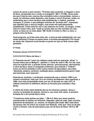 ensino de Jesus é esse mesmo: "O tempo está cumprido, é chegado o reino
de Deus. Arrependei-vos e crede no evangelho" (Mc 1.15 VIB). Como pode
ser que Cristo já veio, exerceu Seu ministério entre a humanidade, venceu a
morte, foi vitorioso sobre Satanás e não instala o reino? Ensinam, então, os
amilenistas que o reino de Deus está estabelecido, o milênio, portanto,
começou. É, porém, o que teólogos chamam de "já-ainda não", expressão
que significa que o reino já chegou, mas ainda não está plenamente
estabelecido. Cristo está em nós e nós estamos em Cristo. Já chegou, Cristo
está em nosso meio, pois "onde se acham dois ou três reunidos em meu
nome, aí estou eu no meio deles" (Mt 18.20). E Cristo é o Rei e o reino, o
próprio reino de Deus.
Você pergunta, se Cristo está entre nós, o reino já está estabelecido, por que
ainda sofremos? Porque se passa fome, e há tanta perseguição? Por causa
do ainda não. Estamos numa tensão no ponto em que os dois reinos estão
paralelos:
2ª Vinda
Presente século ///////////////////////////
///////////////////////// Reino de Deus >
O "Presente século" (reino do maligno) ainda está em operação, afinal, "o
mundo inteiro jaz no Maligno", adverte a 1 Carta de João 5.19b. Um dia, esse
reino do mal tem fim: é quando Cristo retornar, permanecendo, eternamente,
o reino de Deus. Essa é a pregação amilenista, que entende o "milênio"
como um termo simbólico como outros tantos do Apocalipse, para dizer
"plenitude, poderio, senhorio, exaltação plena, estabelecimento geral e total
sem barreiras, sem reservas".
Entenda-se, portanto: o amilenista compreende que o número 1000 é um
número conceitual, visto que 10 é um número de altíssimo valor espiritual, e
1000, com mais propriedade ainda, por ser 10 elevado ao cubo (10³). O
milênio culminará no definitivo retorno (a Parusia) para arrebatar a Sua
Igreja.
A vitória de Cristo sobre Satanás deu-se em diversos campos: Jesus o
venceu na tentação do deserto. Venceu-o, por sinal, três vezes. A primeira
tentação foi a da comida fácil e farta.
"Transforma estas pedras em pães..." (Mt 4.3). Bem que Jesus poderia
transformado as pedras em brioches, baguetes, pães de seda, pães crioulos,
pãezinhos de banquete, ou, mesmo, no simples pão árabe. Mas nada disso
fez porque não iria entrar em acordo com Satanás, visto que "nem só de pão
viverá o homem, mas de toda palavra que sai da boca de Deus" (Dt 8.3; Mt
4.4).
Reverendo Gilson de Oliveira Pastor da Igreja Presbiteriana de Nova Vida 13
 