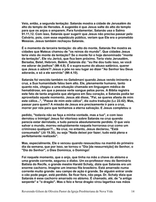 Veio, então, a segunda tentação: Satanás mostra a cidade de Jerusalém do
alto do templo de Herodes. A sugestão é que Jesus salte do alto do templo
para que os anjos o amparem. Para fundamentar, Satanás usa o Salmo
91.11,12. Com isso, Satanás quer sugerir que Jesus não precisa passar pelo
Calvário, pois, com esse espetáculo público, veriam que Ele era o prometido
Messias. Jesus também rechaçou Satanás.
É o momento da terceira tentação: do alto do monte, Satanás lhe mostra as
cidades que Mateus chamou de "os reinos do mundo". Que cidades Jesus
teria visto do monte da tentação? Se o monte foi o hoje denominado "monte
da tentação", Ele viu Jericó, que fica bem próximo. Teria visto Jerusalém,
Berseba, Betel, Hebrom, Belém. Satanás diz: "eu lhe dou tudo isso, se você
me adorar de joelhos" (Mt 4.9). É o supra-sumo do abuso satânico, querer
que Jesus o adore?! Jesus o põe no seu lugar ao dizer "Ao Senhor teu Deus
adorarás, e só a ele servirás" (Mt 4.10).
Satanás foi vencido também no Getsêmani quando Jesus vendo iminente a
cruz, a Sua humanidade falou bem alto. Ele, plenamente humano, tanto
quanto nós, chegou a uma situação chamada em linguagem médica de
hematidrose, em que a pessoa verte sangue pelos poros. A Bíblia registra
este fato de tanta angústia que abrigava em Seu coração, e Satanás podia ter
aproveitado aquele momento. Jesus até disse, "Pai, se queres afasta de mim
este cálice...", "Passe de mim este cálice", diz outra tradução (Lc 22.42). Mas,
passar para quem? A missão de Jesus era precisamente ir para a cruz,
morrer por nós para que tenhamos a eterna salvação. E Jesus completou o
pedido, "todavia não se faça a minha vontade, mas a tua", e com isso
derrotou o Inimigo! Jesus foi vitorioso sobre Satanás na cruz quando
parecia estar derrotado, e tudo parecia absolutamente perdido. O que veio
salvar o mundo, morreu estupidamente naquela horrorosa cruz como um
criminoso qualquer?!... Na cruz, no entanto, Jesus declarou, "Está
consumado" (Jô 19.30), ou seja "Nada deixei por fazer; tudo está plena e
perfeitamente realizado".
Mas, especialmente, Ele o venceu quando ressuscitou na manhã do primeiro
dia da semana, que por isso, se tornou o "Dia [da ressurreição] do Senhor, o
"Dia do Senhor", o Dies Dominica, o Domingo!
Foi naquele momento, que o anjo, que tinha na mão a chave do abismo e
uma grande corrente, segurou o diabo. Um ex-professor meu do Seminário
Batista do Recife, o grande mestre Harald Schaly, dizia que Satanás era um
enorme cachorro. Imagine um imenso fila brasileiro. Está amarrado numa
corrente muito grande: seu campo de ação é grande. Se alguém entrar onde
o cão pode pegar, está perdido. Se ficar fora, não pega. Dr. Schaly dizia que
Satanás é esse cachorro amarrado no abismo. É chamado, até, de "a antiga
serpente" e "o dragão". Mas o feio e feroz dragão virou lagartixa nas mãos
Reverendo Gilson de Oliveira Pastor da Igreja Presbiteriana de Nova Vida 14
 