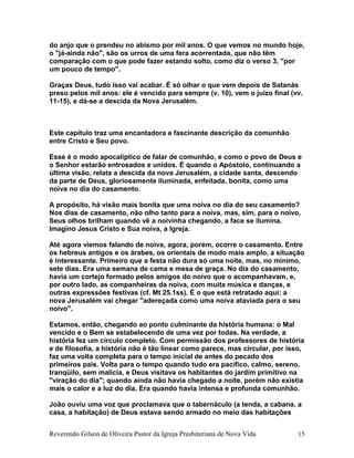 do anjo que o prendeu no abismo por mil anos. O que vemos no mundo hoje,
o "já-ainda não", são os urros de uma fera acorrentada, que não têm
comparação com o que pode fazer estando solto, como diz o verso 3, "por
um pouco de tempo".
Graças Deus, tudo isso vai acabar. É só olhar o que vem depois de Satanás
preso pelos mil anos: ele é vencido para sempre (v. 10), vem o juízo final (vv.
11-15), e dá-se a descida da Nova Jerusalém.
Este capítulo traz uma encantadora e fascinante descrição da comunhão
entre Cristo e Seu povo.
Esse é o modo apocalíptico de falar de comunhão, e como o povo de Deus e
o Senhor estarão entrosados e unidos. É quando o Apóstolo, continuando a
última visão, relata a descida da nova Jerusalém, a cidade santa, descendo
da parte de Deus, gloriosamente iluminada, enfeitada, bonita, como uma
noiva no dia do casamento.
A propósito, há visão mais bonita que uma noiva no dia do seu casamento?
Nos dias de casamento, não olho tanto para a noiva, mas, sim, para o noivo.
Seus olhos brilham quando vê a noivinha chegando, a face se ilumina.
Imagino Jesus Cristo e Sua noiva, a Igreja.
Até agora viemos falando de noiva, agora, porém, ocorre o casamento. Entre
os hebreus antigos e os árabes, os orientais de modo mais amplo, a situação
é interessante. Primeiro que a festa não dura só uma noite, mas, no mínimo,
sete dias. Era uma semana de cama e mesa de graça. No dia do casamento,
havia um cortejo formado pelos amigos do noivo que o acompanhavam, e,
por outro lado, as companheiras da noiva, com muita música e danças, e
outras expressões festivas (cf. Mt 25.1ss). É o que está retratado aqui: a
nova Jerusalém vai chegar "adereçada como uma noiva ataviada para o seu
noivo".
Estamos, então, chegando ao ponto culminante da história humana: o Mal
vencido e o Bem se estabelecendo de uma vez por todas. Na verdade, a
história fez um círculo completo. Com permissão dos professores de história
e de filosofia, a história não é tão linear como parece, mas circular, por isso,
faz uma volta completa para o tempo inicial de antes do pecado dos
primeiros pais. Volta para o tempo quando tudo era pacífico, calmo, sereno,
tranqüilo, sem malícia, e Deus visitava os habitantes do jardim primitivo na
"viração do dia"; quando ainda não havia chegado a noite, porém não existia
mais o calor e a luz do dia. Era quando havia intensa e profunda comunhão.
João ouviu uma voz que proclamava que o tabernáculo (a tenda, a cabana, a
casa, a habitação) de Deus estava sendo armado no meio das habitações
Reverendo Gilson de Oliveira Pastor da Igreja Presbiteriana de Nova Vida 15
 