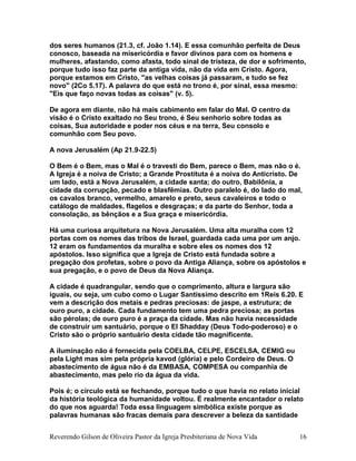 dos seres humanos (21.3, cf. João 1.14). E essa comunhão perfeita de Deus
conosco, baseada na misericórdia e favor divinos para com os homens e
mulheres, afastando, como afasta, todo sinal de tristeza, de dor e sofrimento,
porque tudo isso faz parte da antiga vida, não da vida em Cristo. Agora,
porque estamos em Cristo, "as velhas coisas já passaram, e tudo se fez
novo" (2Co 5.17). A palavra do que está no trono é, por sinal, essa mesmo:
"Eis que faço novas todas as coisas" (v. 5).
De agora em diante, não há mais cabimento em falar do Mal. O centro da
visão é o Cristo exaltado no Seu trono, é Seu senhorio sobre todas as
coisas, Sua autoridade e poder nos céus e na terra, Seu consolo e
comunhão com Seu povo.
A nova Jerusalém (Ap 21.9-22.5)
O Bem é o Bem, mas o Mal é o travesti do Bem, parece o Bem, mas não o é.
A Igreja é a noiva de Cristo; a Grande Prostituta é a noiva do Anticristo. De
um lado, está a Nova Jerusalém, a cidade santa; do outro, Babilônia, a
cidade da corrupção, pecado e blasfêmias. Outro paralelo é, do lado do mal,
os cavalos branco, vermelho, amarelo e preto, seus cavaleiros e todo o
catálogo de maldades, flagelos e desgraças; e da parte do Senhor, toda a
consolação, as bênçãos e a Sua graça e misericórdia.
Há uma curiosa arquitetura na Nova Jerusalém. Uma alta muralha com 12
portas com os nomes das tribos de Israel, guardada cada uma por um anjo.
12 eram os fundamentos da muralha e sobre eles os nomes dos 12
apóstolos. Isso significa que a Igreja de Cristo está fundada sobre a
pregação dos profetas, sobre o povo da Antiga Aliança, sobre os apóstolos e
sua pregação, e o povo de Deus da Nova Aliança.
A cidade é quadrangular, sendo que o comprimento, altura e largura são
iguais, ou seja, um cubo como o Lugar Santíssimo descrito em 1Reis 6.20. E
vem a descrição dos metais e pedras preciosas: de jaspe, a estrutura; de
ouro puro, a cidade. Cada fundamento tem uma pedra preciosa; as portas
são pérolas; de ouro puro é a praça da cidade. Mas não havia necessidade
de construir um santuário, porque o El Shadday (Deus Todo-poderoso) e o
Cristo são o próprio santuário desta cidade tão magnificente.
A iluminação não é fornecida pela COELBA, CELPE, ESCELSA, CEMIG ou
pela Light mas sim pela própria kavod (glória) e pelo Cordeiro de Deus. O
abastecimento de água não é da EMBASA, COMPESA ou companhia de
abastecimento, mas pelo rio da água da vida.
Pois é; o círculo está se fechando, porque tudo o que havia no relato inicial
da história teológica da humanidade voltou. É realmente encantador o relato
do que nos aguarda! Toda essa linguagem simbólica existe porque as
palavras humanas são fracas demais para descrever a beleza da santidade
Reverendo Gilson de Oliveira Pastor da Igreja Presbiteriana de Nova Vida 16
 