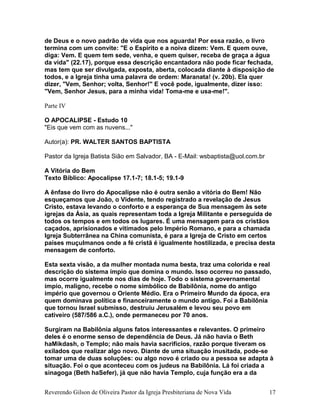 de Deus e o novo padrão de vida que nos aguarda! Por essa razão, o livro
termina com um convite: "E o Espírito e a noiva dizem: Vem. E quem ouve,
diga: Vem. E quem tem sede, venha, e quem quiser, receba de graça a água
da vida" (22.17), porque essa descrição encantadora não pode ficar fechada,
mas tem que ser divulgada, exposta, aberta, colocada diante à disposição de
todos, e a Igreja tinha uma palavra de ordem: Maranata! (v. 20b). Ela quer
dizer, "Vem, Senhor; volta, Senhor!" E você pode, igualmente, dizer isso:
"Vem, Senhor Jesus, para a minha vida! Toma-me e usa-me!".
Parte IV
O APOCALIPSE - Estudo 10
"Eis que vem com as nuvens..."
Autor(a): PR. WALTER SANTOS BAPTISTA
Pastor da Igreja Batista Sião em Salvador, BA - E-Mail: wsbaptista@uol.com.br
A Vitória do Bem
Texto Bíblico: Apocalipse 17.1-7; 18.1-5; 19.1-9
A ênfase do livro do Apocalipse não é outra senão a vitória do Bem! Não
esqueçamos que João, o Vidente, tendo registrado a revelação de Jesus
Cristo, estava levando o conforto e a esperança de Sua mensagem às sete
igrejas da Ásia, as quais representam toda a Igreja Militante e perseguida de
todos os tempos e em todos os lugares. É uma mensagem para os cristãos
caçados, aprisionados e vitimados pelo Império Romano, e para a chamada
Igreja Subterrânea na China comunista, é para a Igreja de Cristo em certos
países muçulmanos onde a fé cristã é igualmente hostilizada, e precisa desta
mensagem de conforto.
Esta sexta visão, a da mulher montada numa besta, traz uma colorida e real
descrição do sistema ímpio que domina o mundo. Isso ocorreu no passado,
mas ocorre igualmente nos dias de hoje. Todo o sistema governamental
ímpio, maligno, recebe o nome simbólico de Babilônia, nome do antigo
império que governou o Oriente Médio. Era o Primeiro Mundo da época, era
quem dominava política e financeiramente o mundo antigo. Foi a Babilônia
que tornou Israel submisso, destruiu Jerusalém e levou seu povo em
cativeiro (587/586 a.C.), onde permaneceu por 70 anos.
Surgiram na Babilônia alguns fatos interessantes e relevantes. O primeiro
deles é o enorme senso de dependência de Deus. Já não havia o Beth
haMikdash, o Templo; não mais havia sacrifícios, razão porque tiveram os
exilados que realizar algo novo. Diante de uma situação inusitada, pode-se
tomar uma de duas soluções: ou algo novo é criado ou a pessoa se adapta à
situação. Foi o que aconteceu com os judeus na Babilônia. Lá foi criada a
sinagoga (Beth haSefer), já que não havia Templo, cuja função era a da
Reverendo Gilson de Oliveira Pastor da Igreja Presbiteriana de Nova Vida 17
 
