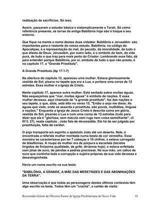 realização de sacrifícios. Só isso.
Assim, passaram a estudar básica e sistematicamente a Torah. Só como
referência presente, as terras da antiga Babilônia hoje são o Iraque e seu
entorno.
Que fique na mente o nome destas duas cidades: Babilônia e Jerusalém: são
importantes para o restante do nosso estudo. Babilônia, no código do
Apocalipse, é a representação do mal, do pecado, da imoralidade, de tudo o
que afasta de Deus; Jerusalém, por outro lado, é o símbolo do bem, da vida
pura, de tudo o que traz para mais perto do Criador. Lembrando esse fato, dá
para entender porque Babilônia, por si, símbolo de tudo o que não presta, é
no capítulo 17, a "Grande Prostituta".
A Grande Prostituta (Ap 17.1-7)
Na abertura do capítulo 12, apareceu uma mulher. Estava gloriosamente
vestida de Sol, pisava no tapete que era a Lua, e portava uma coroa de 12
estrelas. Essa mulher é a Igreja de Cristo.
Neste capítulo 17, aparece outra mulher. Está sentada sobre muitas águas.
Não esqueçamos que "mar, muitas águas" é símbolo de nações. E essa
mulher devassa, aqui chamada de "a grande prostituta", faz das nações o
seu tapete, o que, aliás, está dito no verso 15, "Então o anjo me disse: As
águas que viste, onde se assenta a prostituta, são povos, multidões, línguas
e nações." Enquanto a Igreja de Jesus Cristo é descrita como em glória,
vestida de Sol, pisando a Lua e com uma coroa de 12 estrelas (tudo para
dizer que ela é "gloriosa, sem mácula nem ruga nem coisa semelhante", cf.
Ef 5. 27), neste capítulo , João fala de devassidão. Ela há de ser julgada por
prostituição, falta de caráter.
O anjo transporta em espírito o apóstolo João até um deserto. Nele, é
encontrada a referida mulher montada numa besta de cor vermelha. Esse
monstro se caracterizava por ter 7 cabeças e 10 chifres, e estava carregado
de blasfêmias. A roupa da mulher era de púrpura e escarlata (tecidos
tingidos de finíssima qualidade, de grife, diríamos hoje), e estava enfeitada
com jóias de ouro, de pérolas e pedras preciosas. Na sua mão, um cálice de
ouro que continha toda a corrupção e sujeira próprias da sua vida devassa e
desavergonhada.
Havia um nome escrito na sua testa:
"BABILÔNIA, A GRANDE, A MÃE DAS MERETRIZES E DAS ABOMINAÇÕES
DA TERRA".
Uma observação é que todas as personagens destes últimos contextos têm
algo escrito na testa. Todos têm um "crachá", o cartão de visita:
Reverendo Gilson de Oliveira Pastor da Igreja Presbiteriana de Nova Vida 18
 