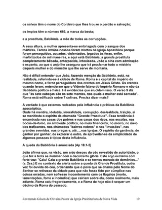 os salvos têm o nome do Cordeiro que lhes trouxe o perdão e salvação;
os ímpios têm o número 666, a marca da besta;
e a prostituta, Babilônia, a mãe de todas as corrupções.
A essa altura, a mulher apresenta-se embriagada com o sangue dos
mártires. Tantos irmãos nossos foram mortos na Igreja Apostólica porque
foram perseguidos, acuados, violentados, jogados às feras, enfim,
martirizados de mil maneiras, e aqui está Babilônia, a grande prostituta
completamente bêbada, entorpecida, intoxicada. João a olha com admiração
e espanto, ao que o anjo lhe assegura que irá proclamar todo o mistério
daquela mulher e do monstro que lhe serve de montaria.
Não é difícil entender que João, fazendo menção da Babilônia, está, na
realidade, referindo-se à cidade de Roma. Roma é a capital do império do
mesmo nome, e feroz perseguidora dos crentes em Jesus Cristo. Os crentes
quando leram, entenderam que o Vidente falava do Império Romano e não da
Babilônia política e física. Há evidências que elucidam isso. O verso 9 diz
que "as sete cabeças são os sete montes, nos quais a mulher está sentada".
Roma está edificada sobre 7 colinas. Precisa dizer mais?
A verdade é que estamos rodeados pela influência e práticas da Babilônia
apocalíptica.
Onde há mentira, idolatria, imoralidade, corrupção, deslealdade, traição, aí
se manifesta o espírito da chamada "Grande Prostituta". Essa tendência é
encontrada nas casas dos pobres e nas casas dos ricos, nas escolas, nas
bocas-de-fumo, no ambiente político, no meio financeiro, no morro, no meio
dos traficantes, nos chamados "bairros nobres" e nas "invasões", nas
grandes avenidas, nas praças e, até, ...nas igrejas. O espírito da ganância, de
ganhar por ganhar, de explorar o outro, de aproveitar-se da simplicidade de
algumas pessoas é típico desta influência.
A queda da Babilônia é anunciada (Ap 18.1-5)
João afirma que, na visão, um anjo desceu do céu revestido de autoridade, o
que fez a terra se iluminar com a decorrente glória. Este anjo exclama com
forte voz: "Caiu! Caiu a grande Babilônia e se tornou morada de demônios..."
(v. 2ss.) E no contexto do alerta sobre a queda da Grande Prostituta, outra
voz foi ouvida do céu, ordenando que o povo que se chama pelo Nome do
Senhor se retirasse da cidade para que não fosse tido por cúmplice nas
coisas erradas, nem sofresse inocentemente com os flagelos (morte,
lamentações, fome e incêndios) que cairiam sobre ela, como realmente, mais
adiante, Roma caiu fragorosamente, e a Roma de hoje não é sequer um
décimo da Roma do passado.
Reverendo Gilson de Oliveira Pastor da Igreja Presbiteriana de Nova Vida 19
 