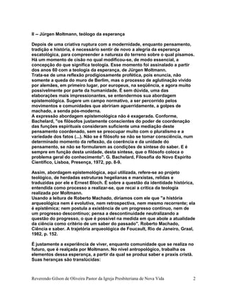 II -- Jürgen Moltmann, teólogo da esperança
Depois de uma criativa ruptura com a modernidade, enquanto pensamento,
tradição e história, é necessário sentir de novo a alegria da esperança
escatológica, para compreender a natureza do terreno sobre o qual pisamos.
Há um momento de cisão no qual modificou-se, de modo essencial, a
concepção do que significa teologia. Esse momento foi assinalado a partir
dos anos 60 com a teologia da esperança, de Jürgen Moltmann.
Trata-se de uma reflexão prodigiosamente profética, pois enuncia, não
somente a queda do muro de Berlim, mas o processo de aglutinação vivido
por alemães, em primeiro lugar, por europeus, na seqüência, e agora muito
possivelmente por parte da humanidade. É sem dúvida, uma das
elaborações mais impressionantes, se entendermos sua abordagem
epistemológica. Sugere um campo normativo, a ser percorrido pelos
movimentos e comunidades que abririam aguerridamente, a golpes de
machado, a senda pós-moderna.
A expressão abordagem epistemológica não é exagerada. Conforme,
Bachelard, "os filósofos justamente conscientes do poder de coordenação
das funções espirituais consideram suficiente uma mediação deste
pensamento coordenado, sem se preocupar muito com o pluralismo e a
variedade dos fatos (...). Não se é filósofo se não se tomar consciência, num
determinado momento da reflexão, da coerência e da unidade do
pensamento, se não se formularem as condições de síntese do saber. E é
sempre em função desta unidade, desta síntese, que o filósofo coloca o
problema geral do conhecimento". G. Bachelard, Filosofia do Novo Espírito
Científico, Lisboa, Presença, 1972, pp. 8-9.
Assim, abordagem epistemológica, aqui utilizada, refere-se ao projeto
teológico, de herdadas estruturas hegelianas e marxistas, relidas e
traduzidas por ele e Ernest Bloch. É sobre a questão da identidade histórica,
entendida como processo a realizar-se, que recai a crítica da teologia
realizada por Moltmann.
Usando a leitura de Roberto Machado, diríamos com ele que "a história
arqueológica nem é evolutiva, nem retrospectiva, nem mesmo recorrente; ela
é epistêmica; nem postula a existência de um progresso contínuo, nem de
um progresso descontínuo; pensa a descontinuidade neutralizando a
questão do progresso, o que é possível na medida em que abole a atualidade
da ciência como critério de um saber do passado". Roberto Machado,
Ciência e saber. A trajetória arqueológica de Foucault, Rio de Janeiro, Graal,
1982, p. 152.
É justamente a experiência de viver, enquanto comunidade que se realiza no
futuro, que é realçada por Moltmann. No nível antropológico, trabalha os
elementos dessa esperança, a partir da qual se produz saber e praxis cristã.
Suas heranças são translúcidas:
Reverendo Gilson de Oliveira Pastor da Igreja Presbiteriana de Nova Vida 2
 