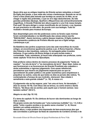 Quem diria que os antigos impérios do Oriente seriam reduzidos a cinzas?
Do Egito dos faraós, o que resta são ruínas e lembranças. Quando se vai do
Cairo a Giza (Gizé) pela estrada que bordeja os canais do rio Nilo, ao se
chegar à região das pirâmides, o que se vê é algo deslumbrante. As três
grandes pirâmides (Quéops, Quefrem e Miquerinos) são extraordinariamente
magníficas. A Grande Pirâmide tem altura superior a uns 8 de nosso templo.
Para quê? Só para abrigar o corpo mumificado de um homem, e as riquezas
de que precisaria na vida além, de acordo com sua teologia. Tudo foi
roubado e levado para museus da Europa.
Que desprestígio para reis tão poderosos como os faraós cujas múmias
foram contrabandeadas e na identificação das caixas estava escrito
"BACALHAU". Assim terminou a glória desses impérios. O Egito moderno
não representa a potência de Primeiro Mundo que era o Egito antigo.
Lembranças e pó.
Da Babilônia dos jardins suspensos (uma das sete maravilhas do mundo
antigo), só encontramos igualmente pedras e pó. A Roma Imperial, a Roma
dos Césares e das injustiças, caducou, foi esmagada pelas invasões
bárbaras. O que sobrou da Roma Antiga é só para turista matar a
curiosidade. Tudo, entretanto, já havia sido antecipado nas profecias, como
neste capítulo 18 do livro do Apocalipse.
Esta profecia coloca dentro do mesmo processo de julgamento "todas as
nações", "os reis da terra" e "os mercadores da terra". Quer dizer, todos os
que favoreceram e se favoreceram da Grande Prostituta são culpados e
serão submetidos a rigoroso julgamento. Com essas referências,
percebemos que haverá um julgamento especial para os que se
aproveitaram do poder político e do poder econômico para empobrecer e
prejudicar os outros, coisa de que todos os dias os jornais dão notícia, "E,
contemplando a fumaça do seu incêndio, clamavam: Que cidade é
semelhante a esta grande cidade?" (v. 18). A nossa o é.
O julgamento não se fez esperar, pois "em uma só hora, foi devastada..."
(leia os versos 16-19). Com Deus não se brinca, ou como ensina a Santa
Palavra, "De Deus não se zomba; pois aquilo que o homem semear, isso
também ceifará" (Gl 6.7).
Alegria no céu! (Ap 19.1-9)
É o tema do capítulo 19. Os cânticos de louvor são dominantes ao longo de
todo o relato.
Os grupos corais são formados por "uma numerosa multidão" (vv. 1-3, 6-8) e
pelos "vinte e quatro anciãos e os quatro seres viventes" (v. 4). Houve
também um solista anônimo (v. 5).
Nessa altura, o anjo profere uma expressão de bem-aventurança dos que
são convidados a participar da festa de casamento do Cordeiro (Cristo) e de
Reverendo Gilson de Oliveira Pastor da Igreja Presbiteriana de Nova Vida 20
 