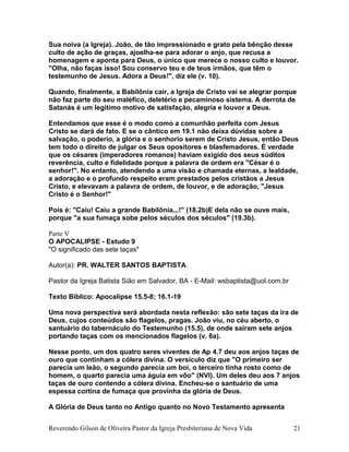 Sua noiva (a Igreja). João, de tão impressionado e grato pela bênção desse
culto de ação de graças, ajoelha-se para adorar o anjo, que recusa a
homenagem e aponta para Deus, o único que merece o nosso culto e louvor.
"Olha, não faças isso! Sou conservo teu e de teus irmãos, que têm o
testemunho de Jesus. Adora a Deus!", diz ele (v. 10).
Quando, finalmente, a Babilônia cair, a Igreja de Cristo vai se alegrar porque
não faz parte do seu maléfico, deletério e pecaminoso sistema. A derrota de
Satanás é um legítimo motivo de satisfação, alegria e louvor a Deus.
Entendamos que esse é o modo como a comunhão perfeita com Jesus
Cristo se dará de fato. E se o cântico em 19.1 não deixa dúvidas sobre a
salvação, o poderio, a glória e o senhorio serem de Cristo Jesus, então Deus
tem todo o direito de julgar os Seus opositores e blasfemadores. É verdade
que os césares (imperadores romanos) haviam exigido dos seus súditos
reverência, culto e fidelidade porque a palavra de ordem era "César é o
senhor!". No entanto, atendendo a uma visão e chamada eternas, a lealdade,
a adoração e o profundo respeito eram prestados pelos cristãos a Jesus
Cristo, e elevavam a palavra de ordem, de louvor, e de adoração, "Jesus
Cristo é o Senhor!"
Pois é: "Caiu! Caiu a grande Babilônia...!" (18.2b)E dela não se ouve mais,
porque "a sua fumaça sobe pelos séculos dos séculos" (19.3b).
Parte V
O APOCALIPSE - Estudo 9
"O significado das sete taças"
Autor(a): PR. WALTER SANTOS BAPTISTA
Pastor da Igreja Batista Sião em Salvador, BA - E-Mail: wsbaptista@uol.com.br
Texto Bíblico: Apocalipse 15.5-8; 16.1-19
Uma nova perspectiva será abordada nesta reflexão: são sete taças da ira de
Deus, cujos conteúdos são flagelos, pragas. João viu, no céu aberto, o
santuário do tabernáculo do Testemunho (15.5), de onde saíram sete anjos
portando taças com os mencionados flagelos (v. 6a).
Nesse ponto, um dos quatro seres viventes de Ap 4.7 deu aos anjos taças de
ouro que continham a cólera divina. O versículo diz que "O primeiro ser
parecia um leão, o segundo parecia um boi, o terceiro tinha rosto como de
homem, o quarto parecia uma águia em vôo" (NVI). Um deles deu aos 7 anjos
taças de ouro contendo a cólera divina. Encheu-se o santuário de uma
espessa cortina de fumaça que provinha da glória de Deus.
A Glória de Deus tanto no Antigo quanto no Novo Testamento apresenta
Reverendo Gilson de Oliveira Pastor da Igreja Presbiteriana de Nova Vida 21
 