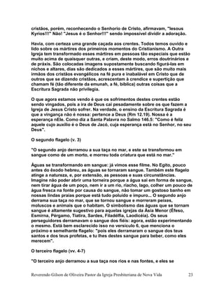 cristãos, porém, reconhecendo o Senhorio de Cristo, afirmavam, "Iesous
Kyrios!!!" Não! "Jesus é o Senhor!!!" sendo impossível dividir a adoração.
Havia, com certeza uma grande caçada aos crentes. Todos temos ouvido e
lido sobre os mártires dos primeiros momentos do Cristianismo. A Outra
Igreja tem transformado esses mártires em pessoas tão especiais que estão
muito acima de quaisquer outras, e criam, deste modo, erros doutrinários e
de práxis. São colocadas imagens supostamente buscando figurá-las em
nichos e altares, dias são dedicados a esses mártires, que são muito mais
irmãos dos cristãos evangélicos na fé pura e inabalável em Cristo que de
outros que se dizendo cristãos, acrescentam à crendice e supertição que
chamam fé (tão diferente da emunah, a fé, bíblica) outras coisas que a
Escritura Sagrada não privilegia.
O que agora estamos vendo é que os sofrimentos destes crentes estão
sendo vingados, pois a ira de Deus cai pesadamente sobre os que fazem a
Igreja de Jesus Cristo sofrer. Na verdade, o ensino da Escritura Sagrada é
que a vingança não é nossa: pertence a Deus (Rm 12.19). Nossa é a
esperança nEle. Como diz a Santa Palavra no Salmo 146.5: "Como é feliz
aquele cujo auxílio é o Deus de Jacó, cuja esperança está no Senhor, no seu
Deus".
O segundo flagelo (v. 3)
"O segundo anjo derramou a sua taça no mar, e este se transformou em
sangue como de um morto, e morreu toda criatura que está no mar."
Águas se transformando em sangue: já vimos esse filme. No Egito, pouco
antes do êxodo hebreu, as águas se tornaram sangue. Também este flagelo
atinge a natureza, e, por extensão, as pessoas e suas circunstâncias.
Imagine não poder abrir uma torneira porque a água sai em forma de sangue,
nem tirar água de um poço, nem ir a um rio, riacho, lago, colher um pouco de
água fresca na fonte por causa do sangue, não tomar um gostoso banho em
nossas lindas praias porque está tudo poluído e impuro... O segundo anjo
derrama sua taça no mar, que se tornou sangue e morreram peixes,
moluscos e animais que o habitam. O simbolismo das águas que se tornam
sangue é altamente sugestivo para aquelas igrejas da Ásia Menor (Éfeso,
Esmirna, Pérgamo, Tiatira, Sardes, Filadélfia, Laodicéia). Os seus
perseguidores derramavam o sangue dos fiéis: agora, estão experimentando
o mesmo. Está bem esclarecido isso no versículo 6, que menciona o
próximo e semelhante flagelo: "pois eles derramaram o sangue dos teus
santos e dos teus profetas, e tu lhes destes sangue para beber, como eles
merecem".
O terceiro flagelo (vv. 4-7)
"O terceiro anjo derramou a sua taça nos rios e nas fontes, e eles se
Reverendo Gilson de Oliveira Pastor da Igreja Presbiteriana de Nova Vida 23
 