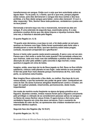 transformaram em sangue. Então ouvi o anjo que tem autoridade sobre as
águas dizer: 'Tu és justo, tu, o Santo, que és e que eras, porque julgaste
estas coisas; pois eles derramaram o sangue dos teus santos e dos teus
profetas, e tu lhes deste sangue para beber, como eles merecem'. E ouvi o
altar responder: 'Sim, Senhor Deus todo-poderoso, verdadeiros e justos são
os teus juízos".
Derramada a terceira taça nos rios e mananciais, tornaram-se eles em
sangue. É uma extensão da segunda taça, examinada acima. E o anjo
proclama a justiça divina que não deixa impune a injustiça humana. Mais
uma vez, a natureza é atacada pelo flagelo.
O quarto flagelo (vv. 8, 9)
"O quarto anjo derramou a sua taça no sol, e foi dado poder ao sol para
queimar os homens com fogo. Estes foram queimados pelo forte calor e
amaldiçoaram o nome de Deus, que tem domínio sobre estas pragas;
contudo, recusaram arrepender-se e glorificá-lo".
Nunca vi tanto calor quanto neste janeiro passado. E para o ano vai ser pior.
Parece que o Sol verão a verão fica mais quente?! Na sociedade urbana em
que vivemos, cada ano mais ruas são asfaltadas e prédios são levantados. A
absorção de calor pelo asfalto e pelo concreto é algo incrível, e essa
quentura é jogado em cima de todos.
Imagine, então, essa taça da ira de Deus jogada no Sol. Deus na Sua infinita
sabedoria, colocou cada planeta no seu lugar, cada estrela na sua posição.
O Sol não pode ficar mais distante porque morreríamos de frio, nem mais
perto, ou seríamos esturricados.
Mas imagine Deus colocando o Seu dedo, ou melhor, Sua taça de ira em
nossa estrela, o que fez aumentar seu poder de gerar calor: combustível em
cima do Sol. Os seres humanos atingidos blasfemaram contra o Criador, em
lugar de suplicar piedade, misericórdia, permanecendo, deste modo,
impenitentes!
Um modo de martírio muito freqüente na época da Igreja primitiva era a
fogueira. Quantos crentes, irmãos nossos foram para a fogueira unicamente
pelo privilégio e a bênção de se considerarem pessoas salvas no sangue e
no Nome de nosso Senhor Jesus Cristo. E agora temos o Sol como uma
verdadeira fogueira em cima dos seus carrascos. Com o aumento da
intensidade do calor do Sol, os opressores dos cristãos receberiam em si
mesmos idêntico suplício.
Segunda fase dos flagelos (Ap 16.10-21)
O quinto flagelo (vv. 10, 11)
Reverendo Gilson de Oliveira Pastor da Igreja Presbiteriana de Nova Vida 24
 