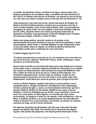 no sertão: às primeiras chuvas, enchem-se de água. Jesus contou uma
história onde falava de um desses uadis, a parábola dos dois alicerces (cf.
Mt 7.24-27). O Vidente João fala do rio Eufrates, um grande rio que se tornou
um uadi, para que desse o preparo para os reis que vêm do Nascente (v. 12).
João presenciou uma coisa horrorosa: saíram das bocas do Dragão, da
Besta e do Falso Profeta espíritos imundos que se pareciam com rãs. E
como na falsa religião, como vimos anteriormente, tudo é uma paródia do
evangelho de Jesus Cristo, há uma maligna e horrorosa trindade. Falamos
em Pai, Filho e Espírito Santo com vistas às relações essenciais da
Santíssima Trindade, mas agora temos a infernal e Maligníssima Trindade
formada pelo Dragão, a Besta e o Falso Profeta.
Nesta nova praga política, quando a besta se vê acuada, envia
representantes seus para reunirem os que por ela foram seduzidos e estão
desorientados. Deste modo, a Trindade Maligna vai agir diretamente sobre
os que têm poder sobre as nações, os chefes de governo dando-lhes
autoridade e poder para a realização de suas más obras.
O sétimo flagelo (Ap 16.17-21)
"O sétimo anjo derramou a sua taça no ar, e do santuário saiu uma forte voz
que vinha do trono, dizendo: 'Está feito!' Houve, então, relâmpagos, vozes,
trovões e um forte terremoto.
Nunca havia ocorrido um terremoto tão forte como esse desde que o homem
existe sobre a terra. A grande cidade foi dividida em três partes, e as cidades
das nações se desmoronaram. Deus lembrou-se da grande Babilônia e lhe
deu o cálice do vinho do furor da sua ira. Todas as ilhas fugiram, e as
montanhas desapareceram. Caíram sobre os homens, vindas do céu,
enormes pedras de granizo, de cerca de trinta e cinco quilos cada; eles
blasfemaram contra Deus por causa do granizo, pois a praga foi terrível".
Como os últimos flagelos, também este ataca o mundo político, mas é
espalhado pelo ar. Surgem fenômenos atmosféricos como relâmpagos,
trovões e pedras de gelo, e, ainda, um tremendíssimo terremoto, que fez a
grande cidade se dividir em três partes. Babilônia era o país, mas era,
também, o nome da metrópole que se dividiu, o que aumentar o horror da
cena. Por conta disso, as ilhas fugiram e os montes não mais foram
encontrados. Já imaginou o leitor se, de repente, a Ilha de Itaparica, a Ilha da
Maré, a da Madre de Deus e as outras desaparecessem de nossa Baía de
Todos os Santos? Foi o que aconteceu. Os montes, as colinas, os outeiros
sumiram do mapa, tal foi o horror momento.
Em algumas traduções do Apocalipse está dito que cada pedra de gelo
pesava um talento. São 35kg. Tem havido chuva de granizo em alguns
lugares. São pedras até pequenas, mas fazem grande destruição: ferem
Reverendo Gilson de Oliveira Pastor da Igreja Presbiteriana de Nova Vida 26
 