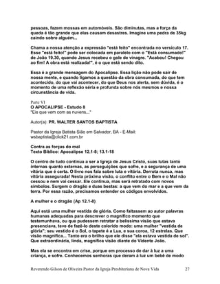pessoas, fazem mossas em automóveis. São diminutas, mas a força da
queda é tão grande que elas causam desastres. Imagine uma pedra de 35kg
caindo sobre alguém...
Chama a nossa atenção a expressão "está feito" encontrada no versículo 17.
Esse "está feito!" pode ser colocada em paralelo com o "Está consumado!"
de João 19.30, quando Jesus recebeu o gole de vinagre. "Acabou! Chegou
ao fim! A obra está realizada!", é o que está sendo dito.
Essa é a grande mensagem do Apocalipse. Essa lição não pode sair de
nossa mente, e quando ligamos a questão da obra consumada, do que tem
acontecido, do que vai acontecer, do que Deus nos alerta, sem dúvida, é o
momento de uma reflexão séria e profunda sobre nós mesmos e nossa
circunstância de vida.
Parte VI
O APOCALIPSE - Estudo 8
"Eis que vem com as nuvens..."
Autor(a): PR. WALTER SANTOS BAPTISTA
Pastor da Igreja Batista Sião em Salvador, BA - E-Mail:
wsbaptista@click21.com.br
Contra as forças do mal
Texto Bíblico: Apocalipse 12.1-8; 13.1-18
O centro de tudo continua a ser a Igreja de Jesus Cristo, suas lutas tanto
internas quanto externas, as perseguições que sofre, e a segurança de uma
vitória que é certa. O livro nos fala sobre luta e vitória. Derrota nunca, mas
vitória assegurada! Nesta próxima visão, o conflito entre o Bem e o Mal não
cessou e nem vai cessar. Ele continua, mas será retratado com novos
símbolos. Surgem o dragão e duas bestas: a que vem do mar e a que vem da
terra. Por essa razão, precisamos entender os códigos envolvidos.
A mulher e o dragão (Ap 12.1-8)
Aqui está uma mulher vestida de glória. Como faltassem ao autor palavras
humanas adequadas para descrever o magnífico momento que
testemunhava, ou que pudessem retratar a belíssima visão que estava
presenciava, teve de fazê-lo deste colorido modo: uma mulher "vestida de
glória"; seu vestido é o Sol, o tapete é a Lua, e sua coroa, 12 estrelas. Que
visão magnífica... Tanto era o brilho que ele disse "ela estava vestida de sol".
Que extraordinária, linda, magnífica visão diante do Vidente João.
Mas ela se encontra em crise, porque em processo de dar à luz a uma
criança, e sofre. Conhecemos senhoras que deram à luz um bebê de modo
Reverendo Gilson de Oliveira Pastor da Igreja Presbiteriana de Nova Vida 27
 
