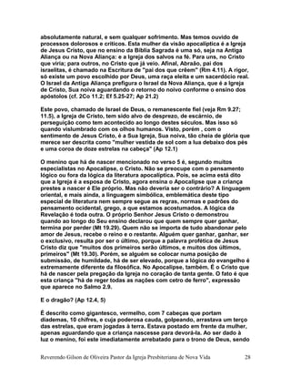 absolutamente natural, e sem qualquer sofrimento. Mas temos ouvido de
processos dolorosos e críticos. Esta mulher da visão apocalíptica é a Igreja
de Jesus Cristo, que no ensino da Bíblia Sagrada é uma só, seja na Antiga
Aliança ou na Nova Aliança: e a Igreja dos salvos na fé. Para uns, no Cristo
que viria; para outros, no Cristo que já veio. Afinal, Abraão, pai dos
israelitas, é chamado na Escritura de "pai dos que crêem" (Rm 4.11). A rigor,
só existe um povo escolhido por Deus, uma raça eleita e um sacerdócio real.
O Israel da Antiga Aliança prefigura o Israel da Nova Aliança, que é a Igreja
de Cristo, Sua noiva aguardando o retorno do noivo conforme o ensino dos
apóstolos (cf. 2Co 11.2; Ef 5.25-27; Ap 21.2)
Este povo, chamado de Israel de Deus, o remanescente fiel (veja Rm 9.27;
11.5), a Igreja de Cristo, tem sido alvo de desprezo, de escárnio, de
perseguição como tem acontecido ao longo destes séculos. Mas isso só
quando vislumbrado com os olhos humanos. Visto, porém , com o
sentimento de Jesus Cristo, é a Sua Igreja, Sua noiva, tão cheia de glória que
merece ser descrita como "mulher vestida de sol com a lua debaixo dos pés
e uma coroa de doze estrelas na cabeça" (Ap 12.1)
O menino que há de nascer mencionado no verso 5 é, segundo muitos
especialistas no Apocalipse, o Cristo. Não se preocupe com o pensamento
lógico ou fora da lógica da literatura apocalíptica. Pois, se acima está dito
que a Igreja é a esposa de Cristo, agora ensina o Apocalipse que a criança
prestes a nascer é Ele próprio. Mas não deveria ser o contrário? A linguagem
oriental, e mais ainda, a linguagem simbólica, emblemática deste tipo
especial de literatura nem sempre segue as regras, normas e padrões do
pensamento ocidental, grego, a que estamos acostumados. A lógica da
Revelação é toda outra. O próprio Senhor Jesus Cristo o demonstrou
quando ao longo do Seu ensino declarou que quem sempre quer ganhar,
termina por perder (Mt 19.29). Quem não se importa de tudo abandonar pelo
amor de Jesus, recebe o reino e o restante. Alguém quer ganhar, ganhar, ser
o exclusivo, resulta por ser o último, porque a palavra profética de Jesus
Cristo diz que "muitos dos primeiros serão últimos, e muitos dos últimos,
primeiros" (Mt 19.30). Porém, se alguém se colocar numa posição de
submissão, de humildade, há de ser elevado, porque a lógica do evangelho é
extremamente diferente da filosófica. No Apocalipse, também. É o Cristo que
há de nascer pela pregação da Igreja no coração de tanta gente. O fato é que
esta criança "há de reger todas as nações com cetro de ferro", expressão
que aparece no Salmo 2.9.
E o dragão? (Ap 12.4, 5)
É descrito como gigantesco, vermelho, com 7 cabeças que portam
diademas, 10 chifres, e cuja poderosa cauda, golpeando, arrastava um terço
das estrelas, que eram jogadas à terra. Estava postado em frente da mulher,
apenas aguardando que a criança nascesse para devorá-la. Ao ser dado à
luz o menino, foi este imediatamente arrebatado para o trono de Deus, sendo
Reverendo Gilson de Oliveira Pastor da Igreja Presbiteriana de Nova Vida 28
 