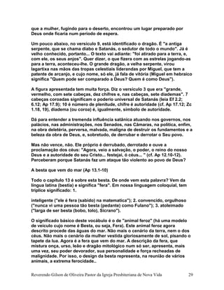que a mulher, fugindo para o deserto, encontrou um lugar preparado por
Deus onde ficaria num período de espera.
Um pouco abaixo, no versículo 9, está identificado o dragão. É "a antiga
serpente, que se chama diabo e Satanás, o sedutor de todo o mundo". Já é
velho conhecido, portanto... O texto vai adiante: "foi atirado para a terra, e,
com ele, os seus anjos". Quer dizer, o que fizera com as estrelas jogando-as
para a terra, aconteceu-lhe. O grande dragão, a velha serpente, virou
lagartixa nas mãos das tropas celestiais liderandas por Miguel, que tem a
patente de arcanjo, e cujo nome, só ele, já fala de vitória (Miguel em hebraico
significa "Quem pode ser comparado a Deus? Quem é como Deus").
A figura apresentada tem muita força. Diz o versículo 3 que era "grande,
vermelho, com sete cabeças, dez chifres e, nas cabeças, sete diademas". 7
cabeças coroadas significam o poderio universal de Satanás (leia Ef 2.2;
6.12; Ap 17.9); 10 é número de plenitude, chifre é autoridade (cf. Ap 17.12; Zc
1.18, 19), diadema (ou coroa) é, igualmente, símbolo de autoridade.
Dá para entender a tremenda influência satânica atuando nos governos, nos
palácios, nas administrações, nos Senados, nas Câmaras, na política, enfim,
na obra deletéria, perversa, malvada, maligna de destruir os fundamentos e a
beleza da obra de Deus, e, sobretudo, de derrubar e derrotar o Seu povo.
Mas não vence, não. Ele próprio é derrubado, derrotado e ouve a
proclamação dos céus: "Agora, veio a salvação, o poder, o reino do nosso
Deus e a autoridade do seu Cristo... festejai, ó céus... " (cf. Ap 12.10-12).
Perceberam porque Satanás faz um ataque tão violento ao povo de Deus?
A besta que vem do mar (Ap 13.1-10)
Todo o capítulo 13 é sobre esta besta. De onde vem esta palavra? Vem da
língua latina (bestia) e significa "fera". Em nossa linguagem coloquial, tem
tríplice significado: 1.
inteligente ("ele é fera (sabido) na matematica"); 2. convencido, orgulhoso
("nunca vi uma pessoa tão besta (pedante) como Fulano"); 3. atoleimado
("larga de ser besta (bobo, tolo), Sicrano").
O significado básico deste vocábulo é o de "animal feroz" (há uma modelo
de veículo cujo nome é Besta, ou seja, Fera). Este animal feroz agora
descrito procede das águas do mar. Não mais o cenário da terra, nem o dos
céus. Não mais o cenário da mulher vestida gloriosamente de sol, pisando o
tapete da lua. Agora é a fera que vem do mar. A descrição da fera, que
mistura onça, urso, leão e dragão mitológico num só ser, apresenta, mais
uma vez, seu poder devorador, sua personalidade e força recheadas de
malignidade. Por isso, o design da besta representa, na reunião de vários
animais, a extrema ferocidade..
Reverendo Gilson de Oliveira Pastor da Igreja Presbiteriana de Nova Vida 29
 