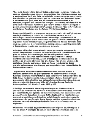 "Por meio de subverter e demolir todas as barreiras -- sejam da religião, da
raça, da educação, ou da classe -- a comunidade dos cristãos comprova que
é a comunidade de Cristo. Esta, na realidade, poderia tornar-se a nova marca
identificadora da igreja no mundo, por ser composta, não de homens iguais
e de mentalidade igual, mas, sim, de homens dessemelhantes, e, na
realidade, daqueles que tinham sido inimigos... O caminho para este alvo de
uma nova comunidade humanista que envolve todas as nações e línguas é,
porém, um caminho revolucionário". Jürgen Moltmann, "God in Revolution",
em Religion, Revolution and the Future, NY, Scribner, 1969, p. 141.
Como num laboratório, o teólogo da esperança extrai o fato teológico de sua
contingência histórica, tratada sob condições de extrema pureza
escatológica. Muito claramente afirma a escatologia como essência da
história da redenção e leva à conclusão de que essa mesma essência seja a
expressão maior da ressurreição, enquanto metáfora da cruz de Cristo. Essa
cruz repousa sobre o esvaziamento da desesperança, enquanto praesumptio
e desperatio, na relação que mantém com o mundo.
A teologia, vida cristã em movimento, numa permanente autoformação,
advém das pulsações criadoras da própria esperança, cujo sentido volta-se
para ela própria. Essa construção, que se nos apresenta como
caleidoscópio, belo, mas aparentemente ilógico, traz em si a força
combinatória do devir cristão. Assim, a teologia de Moltmann quebra os
grilhões do presente eterno da neo-ortodoxia, e nos oferece um conceito
realista da história, que tem por base um futuro real, lançando dessa
maneira as bases para uma teologia que responda às reais necessidades do
homem pós-moderno.
"O passado e o futuro não estão dissolvidos num presente eterno. A
realidade contém mais do que o presente. Ao desenvolver sua teologia
futurista, Moltmann realmente tem o peso considerável da história bíblica do
lado dele, e faz bom uso dela. (...) Ao enfatizar o futuro, desenvolveu um
pensamento bíblico legítimo que jazia profundamente enterrado na teologia
ética e existencial dos séculos XIX e XX". Stanley Gundry, Teologia
Contemporânea, SP, Mundo Cristão, 1987, p.167.
A teologia de Moltmann nasce enquanto reação ao existencialismo e
absorção do revisionismo de Bloch. A descontrução do marxismo, realizada
por esse filósofo, não agradou ao mundo comunista, mas estabeleceu uma
ponte, diferente daquela da teologia da libertação, entre o hegelianismo de
esquerda e o cristianismo. Substituiu a dialética pelo ainda-não, enquanto
espaço que não está fechado diante de nós, e definiu uma antropologia que
não mais está calcada no império dos fenômenos econômicos, mas na
esperança.
Os escritos filosóficos do jovem Marx serviram de ponto de partida para o
vôo de Bloch. A alienação do homem é um fato inquestionável, não como
Reverendo Gilson de Oliveira Pastor da Igreja Presbiteriana de Nova Vida 3
 