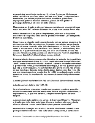A descrição é semelhante à anterior: 10 chifres, 7 cabeças, 10 diademas
sobre os chifres e uma faixa, como se fosse uma "Miss", com palavrões e
blasfêmias, que é coisa própria de Satanás. Blasfêmia, palavrões e
impropérios, palavras torpes e obscenas, piadas de mau gosto é a
pedagogia Satanás, é só o que ele sabe ensinar.
Mas não era um dragão, e, sim, um leopardo monstruoso, uma monstruosa
onça, pois além de 7 cabeças, tinha pés de urso e boca como a de um leão.
O final do versículo 2 diz qual a sua pretensão, visto que o dragão lhe
concedera "o seu poder, o seu trono e grande autoridade". Que deseja ela?
Domínio e autoridade.
Observe que a situação é extremamente séria, pois se trata de governo, e de
governo mundial. Mar representa na linguagem apocalíptica as nações do
mundo. O animal retratado, aliás, já fora encontrado no livro de Daniel 7 No
verso 2, encontramos o mar (chamado "mar Grande", o Mediterrâneo). Nos
versos 3 a 7, quatro animais: um leão, um urso, um leopardo, e outro não
descrito fisicamente, mas apenas com adjetivos como "terrível, espantoso e
forte, com dez chifres". Daniel fala do mesmo animal.
Estamos falando de governo mundial. No relato da tentação de Jesus Cristo,
que pode ser lido em Lucas 4.1-13, está registrado que o Inimigo ofereceu a
Jesus "todos os reinos do mundo" dizendo, "Dar-te-ei toda esta autoridade e
a glória destes reinos, porque ela me foi entregue, e a dou a quem eu quiser"
(Lc 4.6). O Mestre recusou. Jesus Cristo tem Sua glória própria, não precisa
da que é dada por Satanás. Mais adiante, Jesus declarou que Seu reino não
era nem poderia ser deste mundo (leia Jo 18.36), o que faz absoluto sentido
porque os reinos do mundo estão sob o controle deste Inimigo-de-nossas-
almas.
A besta que vem do mar também não será vitoriosa, como veremos adiante.
A besta que vem da terra (Ap 13.11-18)
Se a primeira besta representa o poder dos governos com tudo a que têm
direito nas manobras políticas, sedução de vidas e engodos diplomáticos, a
segunda besta, "a que vem da terra", é significativa do poder da falsa
religião.
A descrição do culto satânico no verso 4 é de arrepiar! Observe: "Adoraram
o dragão, que tinha dado autoridade à besta, e também adoraram a besta,
dizendo: Quem é como a besta? Quem pode guerrear contar ela?"
Que terrível a exaltação feita à besta: "Quem é semelhante à besta? Quem
pode guerrear contra ela?" Todo culto falso é uma paródia, o contrário do
Reverendo Gilson de Oliveira Pastor da Igreja Presbiteriana de Nova Vida 30
 