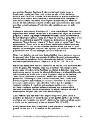 que ensina a Sagrada Escritura. E não precisamos ir muito longe: o
Candomblé resulta num falso culto porque parodia o Culto da Antiga
Aliança. Num sacrifício, o animal dedicado deveria ser absolutamente sem
mancha, todo branco. No Candomblé, o animal oferecido e todo preto. O
óleo da unção feito com azeite extra-virgem é substituído pelo azeite de
dendê. Os bolos oferecidos como oferta de paz são substituídos por outras
comidas, inclusive pipocas. Pombinhas são substituídas por um galo.
Paródia.
Voltemos a atenção para Apocalipse 12.7, onde fala de Miguel. Lembra-se do
significado deste nome? "Mi-cha-El?" é a expressão na língua de Jesus que
pergunta já com a segurança da resposta implícita: "Quem é semelhante a
Deus? "Quem pode pelejar contra Ele?"Aqui, no entanto, a pergunta se torna
"Quem é semelhante à besta?"O contrário do Culto divino. Em vez de
perguntar, "Quem, Senhor, é igual a Ti? Quem pode ser como Tu és?" Eles
perguntavam, "Quem pode ser semelhante a este dragão? Quem pode ser
semelhante a esta fera tão maravilhosa e plena de sinais que vem do mar?"
O poder da falsa religião, portanto. Isso significa que o culto da besta é uma
paródia muito mal feita da adoração a Deus Todo-poderoso.
Observe os detalhes da aparência desta diabólica fera: é como um manso e
terno cordeirinho. A figura do cordeiro é bíblica. O cordeiro dos sacrifícios
da Antiga Aliança prefigura Cristo, chamado por João de "cordeiro de Deus,
que tira os pecados do mundo" (veja Jo 1.29; Ap 5.6; 1Pe 1.19; 2.24).
O balido do cordeirinho é suave, e delicado. No entanto, este é diferente: fala
como dragão (v. 11). Percebeu onde está a mentira? Falsa religião! Sim;
porque esse crime tem nome: falsidade ideológica. E Satanás e nada mais
nada menos que um portador de falsidade ideológica, e a falsa religião pode
até assemelhar-se à adoração, prática, linguagem e liturgia da Igreja de
Jesus Cristo. A diferença, no entanto, está na sua essência: na palavra,
porque fala como dragão, e não como o Cordeiro de Deus. Essa é a má
notícia: engana os desavisados, os incautos, os iludidos e os que ficam
encantados com qualquer coisa bonita e ruidosa que lhes pareça a
verdadeira religião. E vão atrás, pois qualquer ajuntamento, evento,
novidade, modismo, qualquer coisa que apareça que se assemelhe à
verdadeira religião e falando até em nome da religião há quem vá atrás. E
mesmo gente de igreja (para não dizer da nossa igreja...)
A boa notícia é que nós não somos enganados porque Jesus Cristo o
garantiu. Ele deixou bem claro: "Eu sou o bom pastor; conheço as minhas
ovelhas, e elas me conhecem a mim" e também, "As minhas ovelhas ouvem
a minha voz; eu as conheço, e elas me seguem" (Jo 10.14, 27).
A religião mentirosa, falsa, não parece querer prejudicar, mas prejudica; não
parece ser má, mas o é. É somente ver as suas obras:
Reverendo Gilson de Oliveira Pastor da Igreja Presbiteriana de Nova Vida 31
 