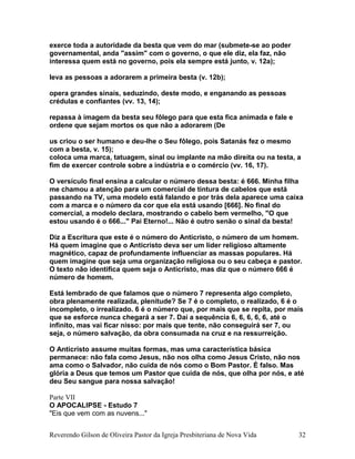 exerce toda a autoridade da besta que vem do mar (submete-se ao poder
governamental, anda "assim" com o governo, o que ele diz, ela faz, não
interessa quem está no governo, pois ela sempre está junto, v. 12a);
leva as pessoas a adorarem a primeira besta (v. 12b);
opera grandes sinais, seduzindo, deste modo, e enganando as pessoas
crédulas e confiantes (vv. 13, 14);
repassa à imagem da besta seu fôlego para que esta fica animada e fale e
ordene que sejam mortos os que não a adorarem (De
us criou o ser humano e deu-lhe o Seu fôlego, pois Satanás fez o mesmo
com a besta, v. 15);
coloca uma marca, tatuagem, sinal ou implante na mão direita ou na testa, a
fim de exercer controle sobre a indústria e o comércio (vv. 16, 17).
O versículo final ensina a calcular o número dessa besta: é 666. Minha filha
me chamou a atenção para um comercial de tintura de cabelos que está
passando na TV, uma modelo está falando e por trás dela aparece uma caixa
com a marca e o número da cor que ela está usando [666]. No final do
comercial, a modelo declara, mostrando o cabelo bem vermelho, "O que
estou usando é o 666..." Pai Eterno!... Não é outro senão o sinal da besta!
Diz a Escritura que este é o número do Anticristo, o número de um homem.
Há quem imagine que o Anticristo deva ser um líder religioso altamente
magnético, capaz de profundamente influenciar as massas populares. Há
quem imagine que seja uma organização religiosa ou o seu cabeça e pastor.
O texto não identifica quem seja o Anticristo, mas diz que o número 666 é
número de homem.
Está lembrado de que falamos que o número 7 representa algo completo,
obra plenamente realizada, plenitude? Se 7 é o completo, o realizado, 6 é o
incompleto, o irrealizado. 6 é o número que, por mais que se repita, por mais
que se esforce nunca chegará a ser 7. Daí a sequência 6, 6, 6, 6, 6, até o
infinito, mas vai ficar nisso: por mais que tente, não conseguirá ser 7, ou
seja, o número salvação, da obra consumada na cruz e na ressurreição.
O Anticristo assume muitas formas, mas uma característica básica
permanece: não fala como Jesus, não nos olha como Jesus Cristo, não nos
ama como o Salvador, não cuida de nós como o Bom Pastor. É falso. Mas
glória a Deus que temos um Pastor que cuida de nós, que olha por nós, e até
deu Seu sangue para nossa salvação!
Parte VII
O APOCALIPSE - Estudo 7
"Eis que vem com as nuvens..."
Reverendo Gilson de Oliveira Pastor da Igreja Presbiteriana de Nova Vida 32
 